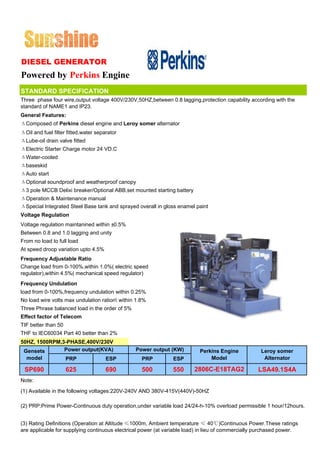 DIESEL GENERATOR
Powered by Perkins Engine
STANDARD SPECIFICATION
Three phase four wire,output voltage 400V/230V,50HZ,between 0.8 lagging,protection capability according with the
standard of NAME1 and IP23.
General Features:
ΔComposed of Perkins diesel engine and Leroy somer alternator
ΔOil and fuel filter fitted,water separator
ΔLube-oil drain valve fitted
ΔElectric Starter Charge motor 24 VD.C
ΔWater-cooled
Δbaseskid
ΔAuto start
ΔOptional soundproof and weatherproof canopy
Δ3 pole MCCB Delixi breaker/Optional ABB,set mounted starting battery
ΔOperation & Maintenance manual
ΔSpecial Integrated Steel Base tank and sprayed overall in gloss enamel paint
Voltage Regulation
Voltage regulation maintanined within ±0.5%
Between 0.8 and 1.0 lagging and unity
From no load to full load
At speed droop variation upto 4.5%
Frequency Adjustable Ratio
Change load from 0-100%,within 1.0%( electric speed
regulator),within 4.5%( mechanical speed regulator)
Frequency Undulation
load from 0-100%,frequency undulation within 0.25%
No load wire volts max undulation ration within 1.8%
Three Phrase balanced load in the order of 5%
Effect factor of Telecom
TIF better than 50
THF to IEC60034 Part 40 better than 2%
50HZ, 1500RPM,3-PHASE,400V/230V
 Gensets       Power output(KVA)                Power output (KW)         Perkins Engine            Leroy somer
  model              PRP              ESP          PRP         ESP            Model                  Alternator

 SP690               625              690          500         550      2806C-E18TAG2              LSA49.1S4A
Note:

(1) Available in the following voltages:220V-240V AND 380V-415V(440V)-50HZ

(2) PRP:Prime Power-Continuous duty operation,under variable load 24/24-h-10% overload permissible 1 hour/12hours.


(3) Rating Definitions (Operation at Altitude ≤1000m, Ambient temperature ≤ 40℃)Continuous Power.These ratings
are applicable for supplying continuous electrical power (at variable load) in lieu of commercially purchased power.
 