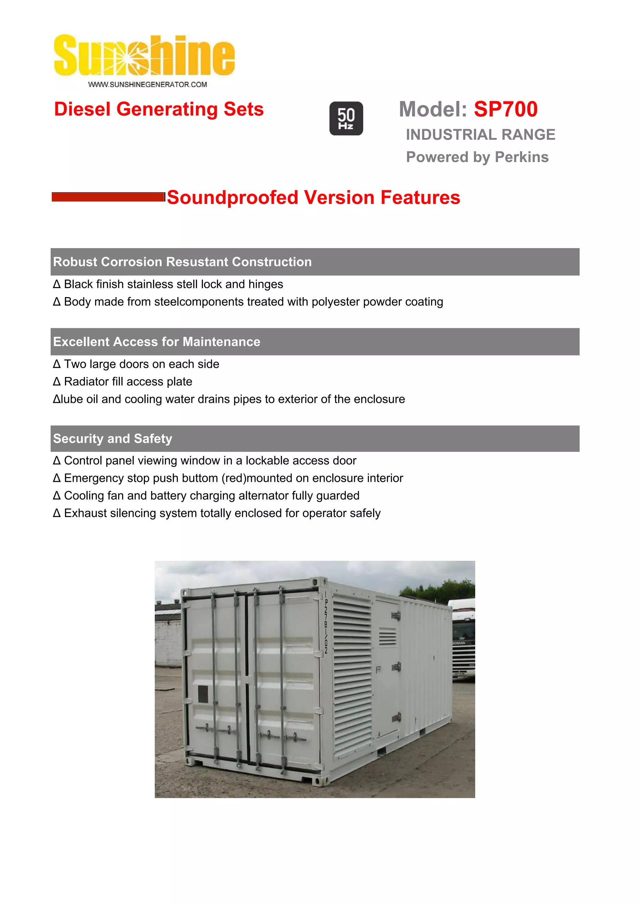 Diesel Generating Sets                                             Model: SP700
                                                                        INDUSTRIAL RANGE
                                                                        Powered by Perkins

                      Soundproofed Version Features


Robust Corrosion Resustant Construction
Δ Black finish stainless stell lock and hinges
Δ Body made from steelcomponents treated with polyester powder coating


Excellent Access for Maintenance
Δ Two large doors on each side
Δ Radiator fill access plate
Δlube oil and cooling water drains pipes to exterior of the enclosure


Security and Safety
Δ Control panel viewing window in a lockable access door
Δ Emergency stop push buttom (red)mounted on enclosure interior
Δ Cooling fan and battery charging alternator fully guarded
Δ Exhaust silencing system totally enclosed for operator safely
 
