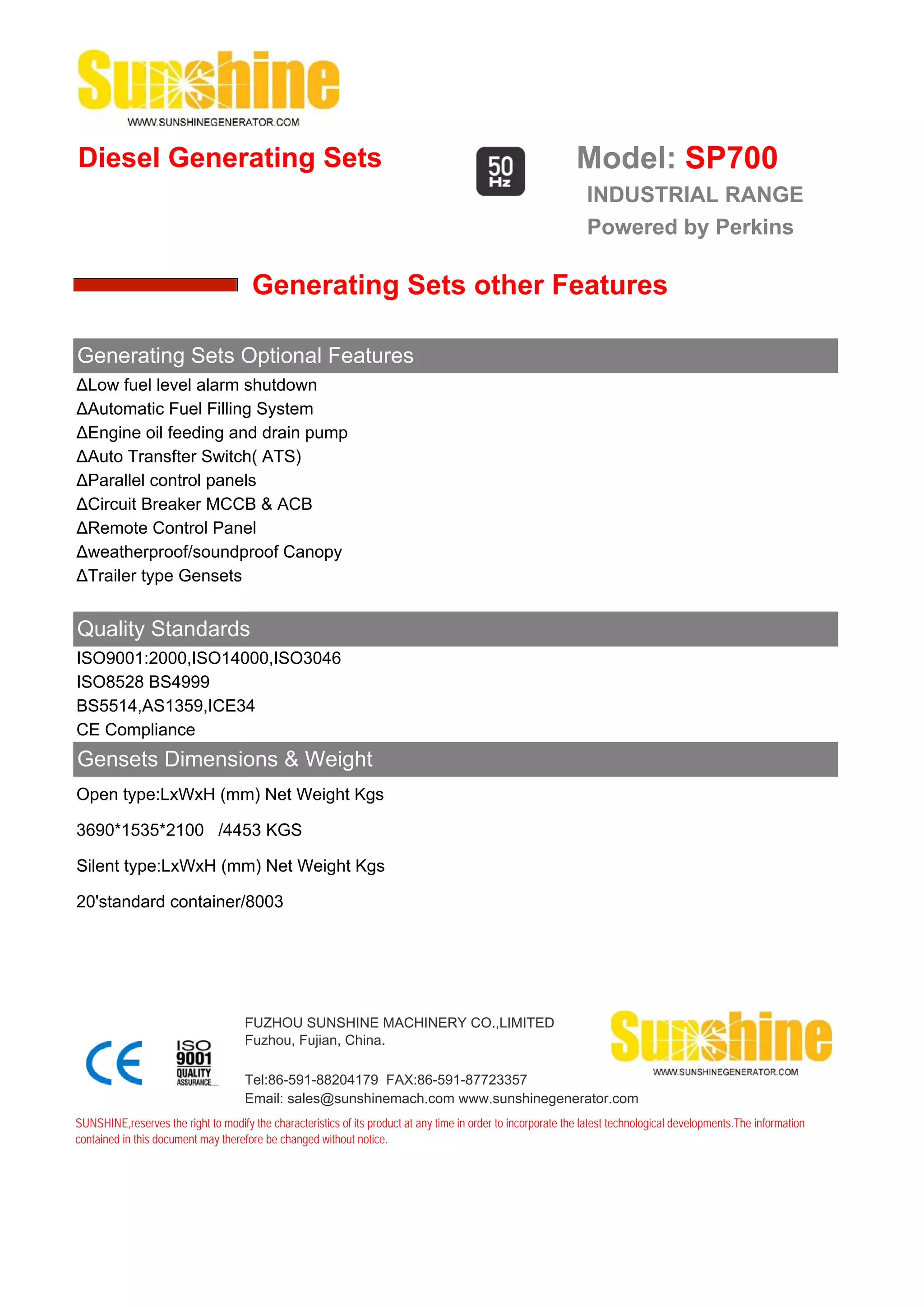 Diesel Generating Sets                                                                                         Model: SP700
                                                                                                                 INDUSTRIAL RANGE
                                                                                                                 Powered by Perkins

                                       Generating Sets other Features

Generating Sets Optional Features
ΔLow fuel level alarm shutdown
ΔAutomatic Fuel Filling System
ΔEngine oil feeding and drain pump
ΔAuto Transfter Switch( ATS)
ΔParallel control panels
ΔCircuit Breaker MCCB & ACB
ΔRemote Control Panel
Δweatherproof/soundproof Canopy
ΔTrailer type Gensets


Quality Standards
ISO9001:2000,ISO14000,ISO3046
ISO8528 BS4999
BS5514,AS1359,ICE34
CE Compliance
Gensets Dimensions & Weight
Open type:LxWxH (mm) Net Weight Kgs

3690*1535*2100 /4453 KGS

Silent type:LxWxH (mm) Net Weight Kgs

20'standard container/8003




                                     FUZHOU SUNSHINE MACHINERY CO.,LIMITED
                                     Fuzhou, Fujian, China.

                                     Tel:86-591-88204179 FAX:86-591-87723357
                                     Email: sales@sunshinemach.com www.sunshinegenerator.com
SUNSHINE,reserves the right to modify the characteristics of its product at any time in order to incorporate the latest technological developments.The information
contained in this document may therefore be changed without notice.
 