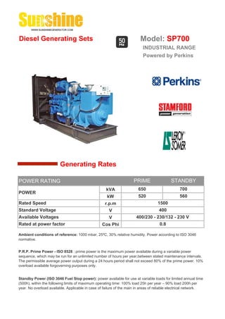 Diesel Generating Sets                                                   Model: SP700
                                                                          INDUSTRIAL RANGE
                                                                          Powered by Perkins




                        Generating Rates

POWER RATING                                                         PRIME                 STANDBY
                                                    kVA                 650                     700
POWER
                                                     kW                 520                     560
Rated Speed                                         r.p.m                          1500
Standard Voltage                                      V                             400
Available Voltages                                    V               400/230 - 230/132 - 230 V
Rated at power factor                             Cos Phi                           0.8

Ambient conditions of reference: 1000 mbar, 25ºC, 30% relative humidity. Power according to ISO 3046
normative.


P.R.P. Prime Power - ISO 8528 : prime power is the maximum power available during a variable power
sequence, which may be run for an unlimited number of hours per year,between stated maintenance intervals.
The permissible average power output during a 24 hours period shall not exceed 80% of the prime power. 10%
overload available forgoverning purposes only.


Standby Power (ISO 3046 Fuel Stop power): power available for use at variable loads for limited annual time
(500h), within the following limits of maximum operating time: 100% load 25h per year – 90% load 200h per
year. No overload available. Applicable in case of failure of the main in areas of reliable electrical network.
 