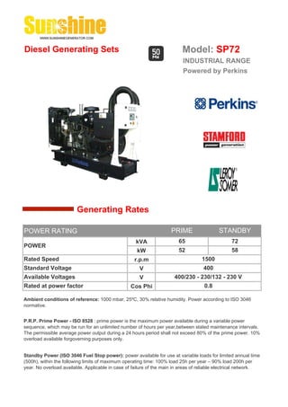 Diesel Generating Sets                                                    Model: SP72
                                                                          INDUSTRIAL RANGE
                                                                          Powered by Perkins




                        Generating Rates

POWER RATING                                                         PRIME                 STANDBY
                                                    kVA                 65                       72
POWER
                                                     kW                 52                       58
Rated Speed                                         r.p.m                          1500
Standard Voltage                                      V                             400
Available Voltages                                    V               400/230 - 230/132 - 230 V
Rated at power factor                             Cos Phi                           0.8

Ambient conditions of reference: 1000 mbar, 25ºC, 30% relative humidity. Power according to ISO 3046
normative.


P.R.P. Prime Power - ISO 8528 : prime power is the maximum power available during a variable power
sequence, which may be run for an unlimited number of hours per year,between stated maintenance intervals.
The permissible average power output during a 24 hours period shall not exceed 80% of the prime power. 10%
overload available forgoverning purposes only.


Standby Power (ISO 3046 Fuel Stop power): power available for use at variable loads for limited annual time
(500h), within the following limits of maximum operating time: 100% load 25h per year – 90% load 200h per
year. No overload available. Applicable in case of failure of the main in areas of reliable electrical network.
 