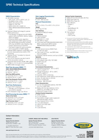 GNSS Characteristics
■■ 240 GNSS channels
-	 GPS L1C/A, L1P(Y), L2P(Y), L2C, L5
-	 GLONASS L1C/A, L2C/A
-	 BeiDou B1 (phase 2), B2
-	 Galileo E1, E5a, E5b
-	 QZSS L1C/A, L2C, L1SAIF, L5
-	 SBAS (WAAS/EGNOS/MSAS/GAGAN)
L1C/A
■■ Patented Z-Blade technology for optimal
GNSS performance
-	 Full utilization of signals from all 6 GNSS
systems (GPS, GLONASS, BeiDou, Galileo,
QZSS and SBAS)
-	 Enhanced GNSS-centric algorithm:
fully-independent GNSS signal tracking
and optimal data processing, including
GPS-only, GLONASS-only or BeiDou-only
solution (Autonomous to full RTK)
-	 Fast Search engine for quick acquisition
and re-acquisition of GNSS signals
■■ Patented SBAS ranging for using SBAS code
& carrier observations and orbits in RTK
processing
■■ Patented Strobe™
Correlator for reduced
GNSS multi-path
■■ Up to 20 Hz real-time raw data (code &
carrier and position output)
■■ Supported data formats: ATOM, CMR, CMR+,
RTCM 2.1, 2.3, 3.1 and 3.2 (including MSM)
■■ NMEA 0183 messages output
Real-Time Accuracy (RMS) (1)(2)
SBAS (WAAS/EGNOS/MSAS/GAGAN)
■■ Horizontal: < 50 cm
■■ Vertical: < 85 cm
Real-Time DGPS position
■■ Horizontal: 25 cm + 1 ppm
■■ Vertical: 50 cm + 1 ppm
Real-Time Kinematic Position (RTK)
■■ Horizontal: 8 mm + 1 ppm
■■ Vertical: 15 mm + 1 ppm
Real-Time Performance
■■ Instant-RTK®
Initialization
-	 Typically 2 sec for baselines < 20 km
-	 Up to 99.9% reliability
■■ RTK initialization range: over 40 km
Post-Processing Accuracy (RMS) (1)(2)
Static & Fast Static
■■ Horizontal: 3 mm + 0.5 ppm
■■ Vertical: 5 mm + 0.5 ppm
High-Precision Static (3)
■■ Horizontal: 3 mm + 0.1 ppm
■■ Vertical: 3.5 mm + 0.4 ppm
Data Logging Characteristics
Recording Interval
■■ 0.05 - 999 seconds
Physical Characteristics
Size
■■ 22.2 x 19.4 x 7.5 cm (8.7 x 7.6 x 3.0 in)
Weight
■■ 1.17 kg (2.57 lb)
User Interface
■■ Graphical PMOLED display
I/O Interface
■■ RS232 serial link
■■ USB 2.0/UART
■■ Bluetooth 2.1 + EDR
■■ WiFi (802.11 b/g/n)
■■ 3.5G quad-band GSM (850/900/1800/1900
MHz) / penta-band UMTS module
(800/850/900/1900/2100 MHz)
Memory
■■ 2 GB internal memory NAND Flash
(1.5 GB user data)
■■ Over a year of 15 sec. raw GNSS data
from 14 satellites
■■ SD/SDHC internal memory card (up to 32GB)
Operation
■■ RTK rover & base
■■ RTK network rover: VRS, FKP, MAC
■■ NTRIP, Direct IP
■■ CSD mode
■■ Post-processing
Environmental Characteristics
■■ Operating temperature: -40° to +65°C
(-40° to +149°F) (4)(5)
■■ Storage temperature: -40° to +85°C
(-40° to +185°F) (6)
■■ Humidity: 100% condensing
■■ IP67 waterproof, sealed against sand and dust
■■ Drop: 2m pole drop on concrete
■■ Shock: ETS300 019
■■ Vibration : MIL-STD-810F
Power Characteristics
■■ 2 Li-Ion hot-swappable batteries, 38.5 Wh
(2 x 7.4 V, 2600 mAh)
■■ Battery life time (two batteries): 10 hrs
(GNSS On, and GSM or UHF Rx On)
■■ External DC power: 9-28 V
Standard System Components
■■ SP80 receiver
■■ 2 Li-Ion batteries
■■ Dual battery charger, power supply and
international power cord kit
■■ Tape measure (3.6 m / 12 ft)
■■ 7 cm pole extension
■■ USB to mini-USB cable
■■ Hard case
■■ 2 year warranty
Optional System Components
■■ SP80 UHF Kit (410-470 MHz 2W TRx)
■■ SP80 Field Power Kit
■■ SP80 Office Power Kit
■■ Data collectors
-	 Ranger 3
-	 T41
-	 MobileMapper 20
-	 ProMark 120
■■ Field software
-	 Survey Pro
-	 FAST Survey
(1)	Accuracy and TTFF specifications may be affected by
atmospheric conditions, signal multipath, satellite geometry and
corrections availability and quality.
(2)	Performance values assume minimum of five satellites, following
the procedures recommended in the product manual. High multi-
path areas, high PDOP values and periods of severe atmospheric
conditions may degrade performance.
(3)	Long baselines, long occupations, precise ephemeris used
(4)	At very low temperatures UHF module should not be used in the
transmitter mode.
(5)	 At very high temperatures an external battery may be required.
(6)	 Without batteries. Batteries can be stored up to +70°C.
SP80 Technical Specifications
SCAN THIS
CODE FOR MORE
INFORMATION
Please visit www.spectraprecision.com for the latest product information and to locate your nearest distributor.
©2014 Trimble Navigation Limited. All rights reserved. Spectra Precision is a Division of Trimble Navigation Limited. Spectra Precision, the Spectra Precision logo, Ashtech, the
Ashtech logo, and Blade are trademarks of Trimble Navigation Limited or its subsidiaries. All other trademarks are the property of their respective owners. (2/14)
Contact Information:
AMERICAS
Spectra Precision Division
10368 Westmoor Drive
Westminster, CO 80021, USA
+1-720-587-4700 Phone
888-477-7516 (Toll Free in USA)
EUROPE, MIDDLE EAST AND AFRICA
Spectra Precision Division
Rue Thomas Edison
ZAC de la Fleuriaye - CS 60433
44474 Carquefou (Nantes), France
+33 (0)2 28 09 38 00 Phone
ASIA-PACIFIC
Spectra Precision Division
80 Marine Parade Road
#22-06, Parkway Parade
Singapore 449269, Singapore
+65-6348-2212 Phone
www.spectraprecision.com
 