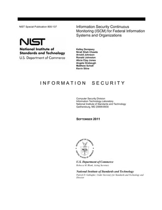 I N F O R M A T I O N S E C U R I T Y
Computer Security Division
Information Technology Laboratory
National Institute of Standards and Technology
Gaithersburg, MD 20899-8930
SEPTEMBER 2011
U.S. Department of Commerce
Rebecca M. Blank, Acting Secretary
National Institute of Standards and Technology
Patrick D. Gallagher, Under Secretary for Standards and Technology and
Director
Information Security Continuous
Monitoring (ISCM) for Federal Information
Systems and Organizations
Kelley Dempsey
Nirali Shah Chawla
Arnold Johnson
Ronald Johnston
Alicia Clay Jones
Angela Orebaugh
Matthew Scholl
Kevin Stine
NIST Special Publication 800-137
 