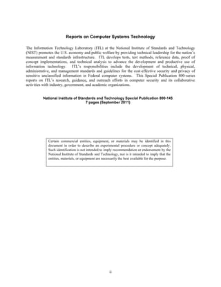 Reports on Computer Systems Technology

The Information Technology Laboratory (ITL) at the National Institute of Standards and Technology
(NIST) promotes the U.S. economy and public welfare by providing technical leadership for the nation’s
measurement and standards infrastructure. ITL develops tests, test methods, reference data, proof of
concept implementations, and technical analysis to advance the development and productive use of
information technology. ITL’s responsibilities include the development of technical, physical,
administrative, and management standards and guidelines for the cost-effective security and privacy of
sensitive unclassified information in Federal computer systems. This Special Publication 800-series
reports on ITL’s research, guidance, and outreach efforts in computer security and its collaborative
activities with industry, government, and academic organizations.


          National Institute of Standards and Technology Special Publication 800-145
                                    7 pages (September 2011)




             Certain commercial entities, equipment, or materials may be identified in this
             document in order to describe an experimental procedure or concept adequately.
             Such identification is not intended to imply recommendation or endorsement by the
             National Institute of Standards and Technology, nor is it intended to imply that the
             entities, materials, or equipment are necessarily the best available for the purpose.




                                                       ii
 