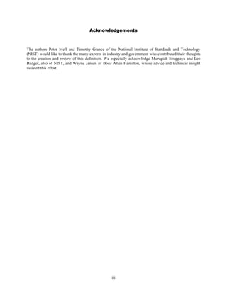 Acknowledgements



The authors Peter Mell and Timothy Grance of the National Institute of Standards and Technology
(NIST) would like to thank the many experts in industry and government who contributed their thoughts
to the creation and review of this definition. We especially acknowledge Murugiah Souppaya and Lee
Badger, also of NIST, and Wayne Jansen of Booz Allen Hamilton, whose advice and technical insight
assisted this effort.




                                                 iii
 