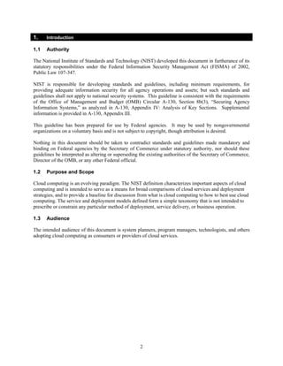 1.    Introduction

1.1   Authority

The National Institute of Standards and Technology (NIST) developed this document in furtherance of its
statutory responsibilities under the Federal Information Security Management Act (FISMA) of 2002,
Public Law 107-347.

NIST is responsible for developing standards and guidelines, including minimum requirements, for
providing adequate information security for all agency operations and assets; but such standards and
guidelines shall not apply to national security systems. This guideline is consistent with the requirements
of the Office of Management and Budget (OMB) Circular A-130, Section 8b(3), “Securing Agency
Information Systems,” as analyzed in A-130, Appendix IV: Analysis of Key Sections. Supplemental
information is provided in A-130, Appendix III.

This guideline has been prepared for use by Federal agencies. It may be used by nongovernmental
organizations on a voluntary basis and is not subject to copyright, though attribution is desired.

Nothing in this document should be taken to contradict standards and guidelines made mandatory and
binding on Federal agencies by the Secretary of Commerce under statutory authority, nor should these
guidelines be interpreted as altering or superseding the existing authorities of the Secretary of Commerce,
Director of the OMB, or any other Federal official.

1.2   Purpose and Scope

Cloud computing is an evolving paradigm. The NIST definition characterizes important aspects of cloud
computing and is intended to serve as a means for broad comparisons of cloud services and deployment
strategies, and to provide a baseline for discussion from what is cloud computing to how to best use cloud
computing. The service and deployment models defined form a simple taxonomy that is not intended to
prescribe or constrain any particular method of deployment, service delivery, or business operation.

1.3   Audience

The intended audience of this document is system planners, program managers, technologists, and others
adopting cloud computing as consumers or providers of cloud services.




                                                    2
 