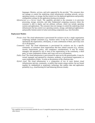 languages, libraries, services, and tools supported by the provider.3 The consumer does
                    not manage or control the underlying cloud infrastructure including network, servers,
                    operating systems, or storage, but has control over the deployed applications and possibly
                    configuration settings for the application-hosting environment.
            Infrastructure as a Service (IaaS). The capability provided to the consumer is to provision
                    processing, storage, networks, and other fundamental computing resources where the
                    consumer is able to deploy and run arbitrary software, which can include operating
                    systems and applications. The consumer does not manage or control the underlying cloud
                    infrastructure but has control over operating systems, storage, and deployed applications;
                    and possibly limited control of select networking components (e.g., host firewalls).

Deployment Models:

            Private cloud. The cloud infrastructure is provisioned for exclusive use by a single organization
                    comprising multiple consumers (e.g., business units). It may be owned, managed, and
                    operated by the organization, a third party, or some combination of them, and it may exist
                    on or off premises.
            Community cloud. The cloud infrastructure is provisioned for exclusive use by a specific
                    community of consumers from organizations that have shared concerns (e.g., mission,
                    security requirements, policy, and compliance considerations). It may be owned,
                    managed, and operated by one or more of the organizations in the community, a third
                    party, or some combination of them, and it may exist on or off premises.
            Public cloud. The cloud infrastructure is provisioned for open use by the general public. It may be
                    owned, managed, and operated by a business, academic, or government organization, or
                    some combination of them. It exists on the premises of the cloud provider.
            Hybrid cloud. The cloud infrastructure is a composition of two or more distinct cloud
                    infrastructures (private, community, or public) that remain unique entities, but are bound
                    together by standardized or proprietary technology that enables data and application
                    portability (e.g., cloud bursting for load balancing between clouds).




3
    This capability does not necessarily preclude the use of compatible programming languages, libraries, services, and tools from
    other sources.


                                                                 3
 