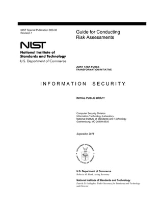 NIST Special Publication 800-30
Revision 1                        Guide for Conducting
                                  Risk Assessments




                                  JOINT TASK FORCE
                                  TRANSFORMATION INITIATIVE




                INFORMATION                       SECURITY

                                  INITIAL PUBLIC DRAFT




                                  Computer Security Division
                                  Information Technology Laboratory
                                  National Institute of Standards and Technology
                                  Gaithersburg, MD 20899-8930




                                  September 2011




                                  U.S. Department of Commerce
                                  Rebecca M. Blank, Acting Secretary

                                  National Institute of Standards and Technology
                                  Patrick D. Gallagher, Under Secretary for Standards and Technology
                                  and Director
 