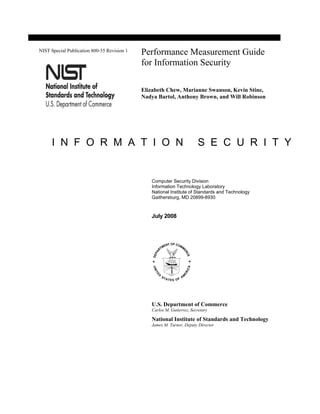 NIST Special Publication 800-55 Revision 1
                                             Performance Measurement Guide
                                             for Information Security

                                             Elizabeth Chew, Marianne Swanson, Kevin Stine,
                                             Nadya Bartol, Anthony Brown, and Will Robinson




      I N F O R M A T I O N                                             S E C U R I T Y


                                                Computer Security Division
                                                Information Technology Laboratory
                                                National Institute of Standards and Technology
                                                Gaithersburg, MD 20899-8930



                                                July 2008




                                                U.S. Department of Commerce
                                                Carlos M. Gutierrez, Secretary

                                                National Institute of Standards and Technology
                                                James M. Turner, Deputy Director
 