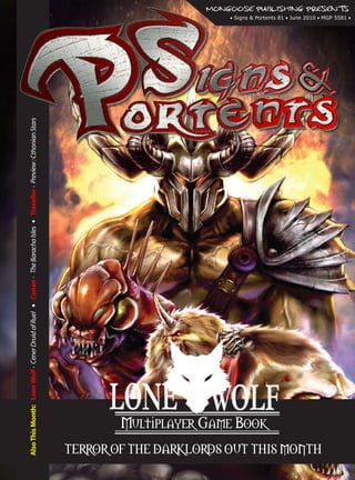 MONGOOSE PUBLISHING PRESENTS
                                                                                                                                              • Signs & Portents 81 • June 2010 • MGP 5581 •


Also This Month: Lone Wolf - Cener Druid of Ruel • Conan - The Baracha Isles • Traveller - Preview : Cthonian Stars




                                                                                                                              Multiplayer Game Book
                                                                                                                      TERROR OF THE DARKLORDS OUT THIS MONTH
 