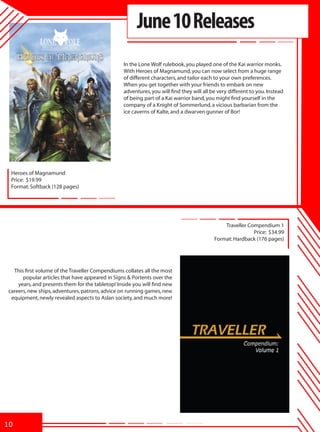 June 10 Releases
                                                 In the Lone Wolf rulebook, you played one of the Kai warrior monks.
                                                 With Heroes of Magnamund, you can now select from a huge range
                                                 of different characters, and tailor each to your own preferences.
                                                 When you get together with your friends to embark on new
                                                 adventures, you will find they will all be very different to you. Instead
                                                 of being part of a Kai warrior band, you might find yourself in the
                                                 company of a Knight of Sommerlund, a vicious barbarian from the
                                                 ice caverns of Kalte, and a dwarven gunner of Bor!




 Heroes of Magnamund
 Price: $19.99
 Format: Softback (128 pages)




                                                                                              Traveller Compendium 1
                                                                                                          Price: $34.99
                                                                                          Format: Hardback (176 pages)




  This first volume of the Traveller Compendiums collates all the most
      popular articles that have appeared in Signs & Portents over the
    years, and presents them for the tabletop! Inside you will find new
careers, new ships, adventures, patrons, advice on running games, new
 equipment, newly revealed aspects to Aslan society, and much more!




10
 