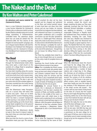 The Naked and the Dead
 By Ken Walton and Peter Cakebread
     An adventure and source material for              are all smashed; the altar rail has been         for-the-Lord Harrison and a couple of
     Clockwork & Chivalry                              toppled and lies chopped and splintered          his assistants, visited the church and
                                                       on the floor; and several painted statues        began smashing the place up. They were
     Here is a new Profession (Iconoclast) and         of saints have been cast down from their         especially incensed that the Priest (the
     a new Faction (Adamite) for Clockwork &           alcoves and are now broken. An intricate         Reverend Richard Holmdyke, a Laudian)
     Chivalry, plus an adventure (which can best       mural of the Last Judgment has been defaced      was dabbling in Alchemy – a mostly
     be described as a deadly romp) set in a small     with whitewash and there is a scattering of      respectable Profession in Royalist lands
     village somewhere in Parliamentarian-             bent golden candlesticks and a crumpled          but outlawed here. They smashed up the
     controlled lands. The adventure stands            communion cup near the altar. Sprawled in        laboratory, including the crate. Inside
     alone but can easily be slotted into The          the aisle is a middle-aged Priest, obviously     the crate was a Basilisk (see Clockwork &
     Alchemist’s Wife, the first volume of the         dead, with a look of utter horror on his face.   Chivalry p.100), which the Reverend had
     Kingdom & Commonwealth campaign, due              A Culture (Own) roll will tell the Adventurers   recently bought, at great expense, from a
     out in August. Games Masters will need the        that the damage is probably the work of          gypsy. The Basilisk fled from the violence
     RuneQuest Core Rulebook from Mongoose             Iconoclasts (see the Profession description      of the Iconoclasts into the church hall, only
     Publishing and the Clockwork & Chivalry           at the end of the adventure) – though they       to meet the Priest coming in the other
     Core Worldbook from Cakebread & Walton            are not known for killing Priests in cold        direction. Killing the hapless vicar with its
     and Cubicle 7.                                    blood.                                           deadly gaze, it fled into the countryside,
                                                       The Priest has probably been dead for a          where it has been killing things ever since.
                                                       day at most, though there are no wounds
     The Dead                                          on him, only a look of complete horror on
     The Adventurers are travelling together           his face.                                        Village of Fear
     through the Parliamentarian lands when            Searching the church further will reveal         When the Adventurers leave the church
     they come upon a small church on the              little of interest, except in two places:        and head for the village, they will see
     outskirts of a village. Read or paraphrase        Office: This is probably the Priest’s vestry;    several dead sheep in the fields, as well
     the following to the players:                     there are several ornate silk priestly robes     as more dead birds, a number of dead
     You have been travelling along the country        hung up here and a desk, its drawers open        rodents and a dead dog. In the village,
     lane for a couple of hours when you come to a     and contents scattered about the room            the chimneys are all smoking, as though
     small stone-built church with a square tower,     (only boring notes for sermons and the           people are at home but there is no-one
     set in its own graveyard, a few minutes walk      like). There is also a bookshelf, which looks    around. The curtains of all the windows
     from the next village. The door is ajar and       as though it has been emptied recently; a        are drawn, or if the house is too poor to
     you notice that all of the windows appear to      couple of books of theology are scattered        afford curtains, cloth or wooden boards
     have been smashed from the inside, leaving        on the floor but the rest are gone.              have been hastily put over the insides of
     shards of coloured glass scattered on the         Laboratory: An unusual feature in a              the windows. If the Adventurers call out
     grass.                                            church, this is obviously an Alchemist’s         in the street, no-one will answer – the
     Have the Adventurers make Perception              laboratory. It too has been smashed, the         curtains will not even twitch. If they knock
     rolls; on a success they will notice that         contents of flasks and bottles puddle on         on the door of a house, the first couple
     it seems very quiet – there are no birds          the floor. In the middle of the room is a        they try won’t reply (though they may hear
     singing and the sound of bleating sheep,          smashed crate with soiled straw in the           muttering within) but at the third house,
     which has been a constant background              bottom and a scattering of corn, as though       a voice from behind the door will call out,
     to their journey, is now absent. At the side      some animal or bird had been kept in it. A       ‘Have ye seen the Devil’s Chicken?’
     of the path leading up to the church door,        Difficult (-20%) Perception roll will allow an   Whatever the reply, the man on the other
     several dead songbirds lie on the ground          Adventurer to find two unbroken Potion           side of the door will begin a rant:
     with their legs in the air. There is not a mark   jacks, containing a Bladesharp Potion            ‘Aye, the Devil’s Chicken, I tell ye! Seen it
     upon them.                                        (Magnitude 6) and a Cure Disease/Poison          with me own eyes, I did. With four legs and
     Assuming that the Adventurers decide              Potion.                                          a tail like unto the tail of Satan himself! ‘Tis
     to look in the church (it doesn’t matter if                                                        a punishment on this poor village for its
     they don’t, they can come back later), this                                                        sinful ways! It’ll kill you, soon as look at you!
     is what they see:                                 Backstory                                        You’d better come in, mean miserable sinners
     When you enter the church, a scene of utter       This is what has happened. Yesterday, a          though ye be, lest the vengeance of the Lord
     devastation meets your eyes. The windows          Puritan Iconoclast by the name of Zeal-          be upon ye!’




18
 