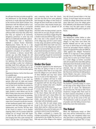 He will open the door just wide enough for        were screaming come from the church,               tiny old church burned down in the last
the Adventurers to slip through, though           and then the three of ‘em came galloping           century. A much larger new one was built,
any horses or mules they have will be left        back through the village on their horses as        outside the village, where there was more
to the mercies of the ‘Devil’s Chicken.’ Any      though the Devil ‘imself were on their heels.      space. Giles lives across the village green
Adventurer with the Alchemy skill or Lore         ‘Lock your doors,’ they shouted, ‘shutter your     from Halliwell, so the Adventurers will have
(Zoology) or similar will, on a successful        windows! Satan’s curse is abroad!’ An’ off         to either cross the open space or creep
Difficult roll (-20%), be able to identify the    they went.                                         around the edge of the green to get to his
‘Devil’s Chicken’ as a Basilisk, though they      And that’s when the dying started. I saw the       house.
will know little more than that, other than       beast with me own eyes, though it didn’t see
that they are reputed to be extremely             me, thank the Lord. Nasty scraggly thing, like     Recruiting others
dangerous, poisonous in some way and              a chicken it were, but with four legs, an wings    The Adventurers (either before or after
able (so it is believed) to kill with a glance.   like a bat, and a slimy serpent’s tail. One        visiting Giles) may want to recruit other
The Adventurers’ host is Repentance               of the village dogs went for it and it raised      villagers to help them hunt down the
Halliwell, a devout Puritan shoemaker             its tatty wings and glared, and the dog just       Basilisk. Halliwell and his wife say they
(Righteousness Points: 78). He is a tall,         dropped dead. We’ve been hidin’ ever since.        are much to old for that sort of thing and
stoop-shouldered, gaunt-faced man with            There’s no-one in the village knows what to        cannot be persuaded. Anyone making a
grey hair. His cottage is full of shoe-making     do, we’re not learned folk. Only one with any      successful opposed Persuade roll (Difficult,
equipment and pieces of cut leather. His          proper book-learning were the Vicar – unless       -20%) against the villagers’ Persistence
wife Constance, a demure, rotund little           you count Crazy Giles, he knows everything         of 80% (it’s so high due to their, probably
woman, says very little, though she will          about everything, though he’s tormented by         sensible, fear of the Basilisk) will get 3D6
occasionally admonish her husband with            demons something rotten. How do you fight          young men to come out of their houses.
a gentle ‘Oh, Repentance,’ if he becomes          the Devil’s Chicken?’                              Its a small village, so further successful
too righteous. She offers the Adventurers                                                            rolls will not add to this total. After getting
pease porridge (a plain but wholesome
porridge made from split peas with small          Under the Gaze                                     information from the books at Giles’ house,
                                                                                                     if they failed in their earlier recruitment
pieces of bacon in it), while they can ask        It should be apparent to the Adventurers
                                                  that they are going to have to sort out            attempts, they can make another roll
questions to find out what has been going                                                            without the penalty, as long as they sound
on.                                               the situation; either that or run away and
                                                  leave the village to its own devices. Some         like they know what they are talking about.
Repentance blames it all on the Vicar and                                                            Games Masters may give a bonus if the
his ungodly ways:                                 of what Halliwell said may have raised
                                                  the ire of some of the Adventurers – any           plan sounds particularly convincing.
‘A Catholic and a Witch, he were! Not that
there’s much difference, if you want my           Catholics or Laudians will have to make
opinion. What with his robes and incense          Righteousness tests to avoid getting into
                                                  an argument with him. But things should
                                                                                                     Avoiding the Basilisk
and fancified gold candelabras, not a proper                                                         The Basilisk is currently asleep, in a barn,
man of God at all. And then the potions he        not get too heated, what with a Basilisk           on the edge of the village closest to the
used to make – noxious vapours coming             waiting outside to kill everyone.                  church but of course the Adventurers
from the vestry at all times of the day and       If no-one else thinks of it, Halliwell will        do not know this. The trip to Giles’ house
night. Devilish, it were! Almost sent for the     suggest that there may be something                should be a fraught affair. There seem to
Witch Finders more than once, I did. But then     in the Vicar’s library that will tell them         be dead creatures everywhere, as well as
that proper Godly man turned up yesterday         how to deal with such a beast. When the            live creatures that look a lot like Basilisks
– Zeal-of-the-Lord Harrison – Iconoclast          Adventurers reveal that the library was            when seen out of the corner of the eye.
General he called himself, reckoned he had        empty (assuming they know this), the               The Adventurers could use up quite a lot
orders from Cromwell to purify the churches       shoemaker will immediately suspect                 of powder and shot killing innocent hens
of their heathenish popery. Had a couple of       ‘...that Crazy Giles. He were always trying        before they reach their destination.
assistants with him, proper young men, all        to get in the church and steal the Vicar’s
righteousness and muscles. Off they went          books. Book mad he is. Well, just plain mad,
to the church to cleanse it of its devilish       really. Believes every word he reads, even if it   The Naked
trappings. Well, a lot of us proper Godly folk    contradicts what he read the day before.’          When the Adventurers knock on Giles’
cheered ‘em on, though some folk stayed           The village is arranged in a square, the           door, they will be confronted by a short,
in, hidin’ like. We could hear the smashing       cottages surrounding a village green, with         tubby, hairy and completely naked man,
and banging from here, quite warmed the           a duck pond in the middle. The church is a         who gives them a welcoming, joyful smile
heart it did. But then it all changed. There      little way out of the village, as the original     and attempts to hug them! This is ‘Crazy’



                                                                                                                                                       19
 