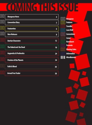COMING THIS ISSUE
Mongoose News              4
                               Mongoose
Convention Diary           5   Features
                               Traveller
Featurettes                6   Lone Wolf
New Releases               8   Conventions
                               Conan
Darrian Characters        12   RuneQuest
                               Paranoia
The Naked and the Dead    18
                               Flaming Cobra
Augmetics & Prothestics   24   Information
                               Miscellaneous
Preview of the Planets    34

Faith & Blood             38

Armed Free Trader         58
 