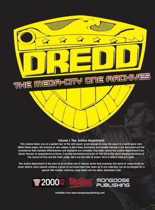 Volume I: The Justice Department
  This volume takes you on a guided tour of the only power great enough to keep the peace in a world gone mad.
Within these pages, the training of new Judges is described, luminaries and notable members are discussed and the
procedures that maintain effectiveness and discipline are revealed. This book covers the Justice Department from
Sector Houses to sequestered archives, from the mechanical miracles of Tek-Div to the world-shaping decisions of
          the Council of Five and the Chief Judge. Here are the halls of power. Here is where rules are made.

 The Justice Department is the start of an exciting new 12 volume series that examines the world of Judge Dredd as
never before. Each volume contains a proof of purchase logo that, when all 12 are collected, can be exchanged for a
                     special 13th volume, covering Judge Death and his allies, absolutely free!




                                 Available from www.mongoosepublishing.com
 