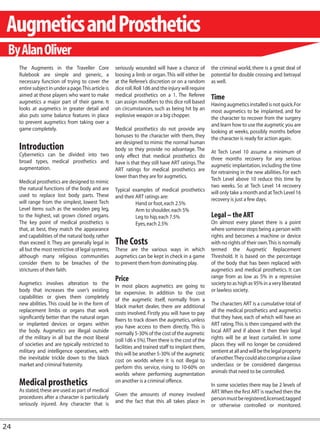 Augmetics and Prosthetics
 By Alan Oliver
     The Augments in the Traveller Core                seriously wounded will have a chance of           the criminal world, there is a great deal of
     Rulebook are simple and generic, a                loosing a limb or organ. This will either be      potential for double crossing and betrayal
     necessary function of trying to cover the         at the Referee’s discretion or on a random        as well.
     entire subject in under a page. This article is   dice roll. Roll 1d6 and the injury will require
     aimed at those players who want to make           medical prosthetics on a 1. The Referee           Time
     augmetics a major part of their game. It          can assign modifiers to this dice roll based      Having augmetics installed is not quick. For
     looks at augmetics in greater detail and          on circumstances, such as being hit by an         most augmetics to be implanted, and for
     also puts some balance features in place          explosive weapon or a big chopper.                the character to recover from the surgery
     to prevent augmetics from taking over a                                                             and learn how to use the augmetic you are
     game completely.                                  Medical prosthetics do not provide any            looking at weeks, possibly months before
                                                       bonuses to the character with them, they          the character is ready for action again.
                                                       are designed to mimic the normal human
     Introduction                                      body so they provide no advantage. The            At Tech Level 10 assume a minimum of
     Cybernetics can be divided into two               only effect that medical prosthetics do
     broad types, medical prosthetics and                                                                three months recovery for any serious
                                                       have is that they still have ART ratings. The     augmetic implantation, including the time
     augmentation.                                     ART ratings for medical prosthetics are           for retraining in the new abilities. For each
                                                       lower than they are for augmetics.                Tech Level above 10 reduce this time by
     Medical prosthetics are designed to mimic
     the natural functions of the body and are                                                           two weeks. So at Tech Level 14 recovery
                                                       Typical examples of medical prosthetics           will only take a month and at Tech Level 16
     used to replace lost body parts. These            and their ART ratings are:
     will range from the simplest, lowest Tech                                                           recovery is just a few days.
                                                                 Hand or foot, each 2.5%
     Level items such as the wooden peg leg,                     Arm to shoulder, each 5%
     to the highest, vat grown cloned organs.                    Leg to hip, each 7.5%                   Legal – the ART
     The key point of medical prosthetics is                     Eyes, each 2.5%                         On almost every planet there is a point
     that, at best, they match the appearance                                                            where someone stops being a person with
     and capabilities of the natural body, rather                                                        rights and becomes a machine or device
     than exceed it. They are generally legal in       The Costs                                         with no rights of their own. This is normally
     all but the most restrictive of legal systems,    These are the various ways in which               termed the Augmetic Replacement
     although many religious communities               augmetics can be kept in check in a game          Threshold. It is based on the percentage
     consider them to be breaches of the               to prevent them from dominating play.             of the body that has been replaced with
     strictures of their faith.                                                                          augmetics and medical prosthetics. It can
                                                       Price                                             range from as low as 5% in a repressive
     Augmetics involves alteration to the              In most places augmetics are going to             society to as high as 95% in a very liberated
     body that increases the user’s existing           be expensive. In addition to the cost             or lawless society.
     capabilities or gives them completely             of the augmetic itself, normally from a
     new abilities. This could be in the form of       black market dealer, there are additional         The characters ART is a cumulative total of
     replacement limbs or organs that work             costs involved. Firstly you will have to pay      all the medical prosthetics and augmetics
     significantly better than the natural organ       fixers to track down the augmetics, unless        that they have, each of which will have an
     or implanted devices or organs within             you have access to them directly. This is         ART rating. This is then compared with the
     the body. Augmetics are illegal outside           normally 5-30% of the cost of the augmetic        local ART and if above it then their legal
     of the military in all but the most liberal       (roll 1d6 x 5%). Then there is the cost of the    rights will be at least curtailed. In some
     of societies and are typically restricted to      facilities and trained staff to implant them,     places they will no longer be considered
     military and intelligence operatives, with        this will be another 5-30% of the augmetic        sentient at all and will be the legal property
     the inevitable trickle down to the black          cost on worlds where it is not illegal to         of another.They could also comprise a slave
     market and criminal fraternity.                   perform this service, rising to 10-60% on         underclass or be considered dangerous
                                                       worlds where performing augmentation              animals that need to be controlled.

     Medical prosthetics                               on another is a criminal offence.
                                                                                                         In some societies there may be 2 levels of
     As stated, these are used as part of medical                                                        ART. When the first ART is reached then the
     procedures after a character is particularly      Given the amounts of money involved
                                                       and the fact that this all takes place in         person must be registered, licensed, tagged
     seriously injured. Any character that is                                                            or otherwise controlled or monitored.


24
 