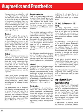 Augmetics and Prosthetics
     Eye replacement in particular offers a wide    Support hardware                                 Exoskeletons do not appear human in
     range of possibilities and can be divided      These are required to keep other items           anything other than the worst visual
     into three types; designer eyes appear to      functioning. These include power cells,          conditions and cannot pass for normal
     be natural eyes but with the makers marks      heat sinks, wireless comms and so forth.         people.
     or logos worked into the eye. Covert eyes      Other augmetics that require support
     appear to be entirely natural eyes but still   hardware will list it in the description. As     Full Body Replacement – Full
     have augmented functions, while Overt          Tech Level increases support hardware
     are obviously artificial, normally only used   becomes more powerful, able to support
                                                                                                     B-Rep
     within the military, and tend to feature a                                                      Full      body    replacement     involves
                                                    more items.
     wider range of features.                                                                        transplanting the brain and some elements
                                                                                                     of the nervous system into an otherwise
                                                    Those items that require power will list a
                                                                                                     artificial body. The trauma involved in
     Biomods                                        power requirement in units/hour or units/
                                                                                                     such procedures normally means that this
     These are implants that change the             use. Power cells are storage batteries that
                                                                                                     option is only used when the subject is
     way the body itself operates, such as          hold a number of units before they are
                                                                                                     already dead.
     capillary pumps to improve blood flow          discharged and need replacing. They are
     or chemical digestive enhancers. As Tech       normally mounted in the skin or outer
                                                                                                     The artificial body is normally humanoid
     Level increases these become organic or        casing of an augmetic. The standard small
                                                                                                     for ease of use but this can range from a
     genetic changes to the body, rather than       power cell is a 10 millimetre disc, 2.5
                                                                                                     near human appearing body to massive
     mechanical. They are more subtle than          millimetres thick; the large power cell is
                                                                                                     war machines. Because life support
     most other forms of augmetic but rarely        a 20 millimetre cylinder of 15 millimetre
                                                                                                     systems are limited to the head or torso of
     provide as great a benefit.                    diameter.
                                                                                                     the replacement body, more of the body
                                                                                                     is devoted to offensive and defensive
                                                    Heat sinks will be rated for the number of
     Wetware                                        systems that they can support. The basic
                                                                                                     systems, which makes them much tougher
     These are inbuilt computer systems and                                                          than exoskeletons.
                                                    heat sink can only support one system
     are required to operate many different
                                                    but some designs will support multiple
     augmetics.These are most likely processing                                                      At Tech Level 13 it becomes possible to
                                                    systems, especially as Tech Levels increase.
     power and memory requirements. There                                                            make artificial bodies that appear human
     are external interface connections that                                                         to most normal examinations, while at
     enable the user to interact directly           Implants                                         Tech Level 15 artificially created organic
     with computer systems or other ‘smart’         Implants are devices or hardware mounted         body replacement becomes possible.
     hardware, allowing a greater degree of         directly into the users flesh. They are either
     control. There are also sensory recording      mounted on the surface or deep within            B-Reps that are designed to appear human
     capabilities.                                  the body. Surface implants break the skin        are generally called soft-body, while the
                                                    and are easily accessible but can be easily      full on war machine style B-Reps are called
     The key part of wetware is the Brain-Wave      spotted. Deep implants are surgically            hard-body.
     Interpretation System, which allows the        implanted deep in the body and cannot be
     user to control any electronic hardware by     accessed without surgery. Implants include
     thought if linked into it. Without a B-WIS     storage spaces, weapons, electronics, data       Imperium Military
                                                    display systems and even explosives.
     augmetics must be manually or vocally
     controlled.
                                                                                                     Augmetics: IMA
                                                                                                     This is an Imperium wide military supply
                                                    Exoskeleton                                      company that produces augmetics
     The other common part of wetware is            An exoskeleton is a form of battledress          directly for the Imperium military, both
     the smart link, which enables the user         armour that is fused directly with the           ground pounders and deep space
     to connect directly to a ‘smart’ piece of      body to some degree. They are normally           navy and marines. They are the largest
     hardware and control it directly from          a messy and inefficient step towards full        manufacturer of military augmetics within
     their B-WIS. Any hardware that has been        body replacement, however they have the          human controlled space and as such their
     upgraded to smart will receive a +1 DM.        advantage that they retain more of the           augmetics are the most common in the
     Upgrading hardware to smart costs 50% of       users natural body, which is significant for     military and black markets alike.
     the cost of the hardware when new.             legal purposes or when retiring from the
                                                    military.                                        All IMA augmetics are obviously artificial
                                                                                                     and made from cutting edge materials



26
 
