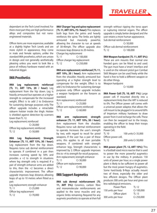 dependant on the Tech Level involved. For     IMA ‘Charger’ leg and spine replacement         strength without ripping the torso apart
them most part they are high performance      [TL 11, ART 35%, 75 / hour]: This replaces      or rupturing internal organs. The officer
alloys and composites but not nano-           both legs from the pelvis and heavily           upgrade is simply better designed and the
engineered materials.                         reinforces the spine. The limbs are lightly     user retains a more human appearance.
                                              armoured but massively powerful,                Sub dermal reinforcement
Officer items are more expensive, available   allowing the character to run at speeds                            Cr 50,000
at a slightly higher Tech Levels and are      of 30-40mph. The officer upgrade also           Officer sub dermal reinforcement
more stylish in appearance, they come         increases leap distance to 20 metres.           TL 12              Cr 100,000
in male and female options, unlike the        Charger leg replacement
standard IMA prosthetics, which are unisex    TL 11               Cr 100,000                  IMA Weapon hardpoint [TL 11, ART 0%]:
in design and not generally aesthetically     Officer charger leg replacement                 These are arm mounts that normal one
pleasing unless you want to look like a       TL 12               Cr 250,000                  handed guns can be fitted to and used.
piece of military hardware mated with an                                                      The gun must have a ‘smart’ interface and
industrial digger.                            IMA arm replacement; reinforced [TL 11,         is used on the relevant pistol gun Combat
                                              ART 10%, 20 / hour]: Arm replacement            Skill. Weapon can be used freely while the
IMA Prosthetics                               from the shoulder. Heavily armoured but         hand is free to hold a different weapon or
                                              operating at a higher strength level to         do other things.
IMA Leg replacement; reinforced               compensate for the weight. Effect is to         Weapon hardpoint
[TL 11, ART 15%, 20 / hour]: Leg              add 2 to Endurance for sustaining damage                            Cr 10,000
replacement from the hip down. Leg is         purposes only. Officer upgrade includes
heavily armoured but operates at a higher     a weapon hardpoint on the forearm as            IMA Power Cell [TL 10, ART 1%]: Large
strength to compensate for the increased      standard.                                       power cell. If mounted directly into a
weight. Effect is to add 2 to Endurance       Arm replacement; reinforced                     replacement limb, then the ART is reduced
for sustaining damage purposes only. The      TL 11              Cr 25,000                    to 0%. The Officer power cell comes with
officer upgrade includes a retractable        Officer arm replacement; reinforced             a universal power adaptor, that allows the
sidearm holster inside the thigh. Holster     TL 12              Cr 60,000                    cell mount to be plugged in to around 60%
is shielded against detection by scanners                                                     of Imperium military hardware to draw
lower than TL 12.                             IMA arm replacement; strength                   power from it and recharge the cells. These
Leg replacement; reinforced                   enhancer [TL 11, ART 10%, 30 / hour]:           can then be swapped out to the troops,
                    Cr 20,000                 Arm replacement from the shoulder.              enabling the officer to keep their troops
Officer leg replacement; reinforced           Requires torso sub dermal reinforcement         operating in the field.
TL 12               Cr 50,000                 to operate. Increases the user’s strength       Power Cell,
                                              by two, with regard to recoil for pistol        TL 10               100 units Cr 35,000
IMA Leg Replacement; Strength                 weapons. If the user has a pair of these        Officer power cell,
Enhancer [TL 11, ART 15%, 30 / hour]:         arms, this applies to all man portable          TL 12               200 units Cr 50,000
Leg replacement from the hip down.            weapons. If combined with strength
Requires torso sub dermal reinforcement       enhancer legs, Strength characteristic is       IMA power plant [TL 12, ART 10%]: This
to operate. If combined in a pair then        improved by 2. Officer upgrade improves         is a football sized micro reactor that is used
increases running speed by 50% and            this to +4 to strength for recoil purposes.     to power the more powerful augmetics
provides a +2 to strength in situations       Arm replacement; strength enhancer              in use by the military. It produces 150
where leg strength only is required. If a     TL 11               Cr 30,000                   units of power per hour, so a single power
pair of strength enhancer arms are added      Officer arm replacement                         plant is likely to be sufficient to power all
to this, then the +2 becomes a direct         TL 12               Cr 90,000                   but the most power hungry of augmetics.
characteristic improvement. The officer                                                       Some hard-body B-Reps actually mount
upgrade improves leap distance, allowing      IMA Support Augmetics                           two of these, especially the older and
leaps of up to 10 metres when fitted as a                                                     less efficient designs. The Officer plant
pair.                                         IMA sub dermal reinforcement [TL                produces 300 units per hour and gives out
Leg replacement; strength enhancer            11, ART 5%]: Ceramics, carbon fibre             less radiological emissions.
TL 11               Cr 25,000                 and monomolecular reinforcements are                       Power Plant         TL 12
Officer leg replacement                       applied to the torso muscles and any            150 units per hour             Cr 100,000
TL 12               Cr 70,000                 organic limbs remaining. Required for any                  Officer plant       TL 13
                                              augmetic prosthetics to operate at their full   300 units per hour             Cr 250,000



                                                                                                                                               27
 