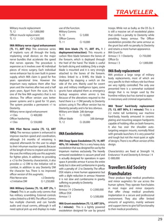 Military muscle replacement                     use of the function.                             troops. While not as bulky as the DS Ex, it
TL 12              Cr 1,000,000                 Military Comms                                   is still a massive set of exoskeletal plates
Officer muscle replacement                      TL 10               Cr 5,000                     that confers a penalty to Dexterity while
TL 13              Cr 1,250,000                 Officer Comms                                    providing heavy armour. The Officer
                                                TL 11               Cr 10,000                    exoskeleton provides the same armour as
IMA Military nerve signal enhancement                                                            the grunt but with no penalty to Dexterity
[TL 11, ART 5%]: This extensive series          IMA Arm blade [TL 11, ART 4%, 1 /                and retains a more human appearance.
of implants runs all through the body,          deployment/retraction]: This mounts a            IMA Grunt Ex
implanting small devices on the major           carbon fibre blade between the bones of          Armour / 3 -1 Dexterity       Cr 750,000
nerve bundles that accelerate the speed         the forearm, which is deployed through           Officer Ex
that nerves operate. The procedure is           the heel of the hand. The blade is useful        Armour / 3                    Cr 1,000,000
expensive as it involves over 40 individual     for both slicing and stabbing. Only a single
pieces of micro surgery. Each individual        blade is mounted and it is very strongly         IMA Body replacement
nerve enhancer has its own built in power       attached to the bones of the forearm.            IMA produce a large range of military
supply, which IMA claim is good for five        Unless linked to a B-WIS, the blade is           body replacements, most of which are
years operational time. However the             deployed by slapping a switch on the             very specific to their military role but these
Imperium navy replaces them after four          side of the arm. Mainly used for covert          are very tightly controlled. The only one
years and the marines after two and a half      ops and military intelligence types, some        presented here is a somewhat outdated
years years. Apart from the scars, this is      grunts have adopted them as emergency            design that is no longer used by the
one of the few IMA augmetics that is not        backup weapons when ammo is low.                 frontline military but has started to appear
obvious. The officer version uses better        Because of the alterations required to the       in mercenary and criminal organisations.
power systems and is good for 10 years.         hand there is a -1 DM penalty to Dexterity
The system provides a permanent +1 to           actions using it. The officer version has no     IMA ‘Boxer’ hard-body replacement
Dexterity.                                      Dexterity penalty and is far less obvious.       [TL 13, ART 90%, 5 / minute]: This is a
Military nerve signal enhancement               Military arm blade 2d6 damage                    2.2 metre tall lumbering war machine
+1 Dex              Cr 400,000                  TL 11               Cr 10,000                    hard-body, heavily armoured in ceramic
Officer hardwiring                              Officer blade                  2d6 damage        plating and mounting weapon hardpoints
+1 Dex              Cr 550,000                  TL 12               Cr 20,000                    capable of holding rifles on both forearms.
                                                                                                 It also has over the shoulder auto-
IMA Pilot Nerve rewire [TL 12, ART                                                               targeting weapon mounts, normally fitted
10%]: The nervous system is enhanced to         IMA Exoskeletons                                 with grenade launchers. It is very powerful
improve reaction speed and coordination,                                                         and tough but not the most quiet or agile
although 3-6 months of retraining is            IMA Deep Space Exoskeleton [TL 14, ART           of designs. There is no officer version of this
required afterwards for the user to adapt       40%, 10 / minute]: This is a very heavy duty     design.
to their inhuman reaction speeds. Because       exoskeleton that was designed for use by the
of the length of time to implant and retrain    Imperium marines exclusively. The heavily        Characteristics are fixed at Strength 14,
the user, the military only use this augmetic   armoured exoskeleton is vacuum proof and         Endurance 14 and Dexterity 8. Armour / 4
for fighter pilots. In addition to providing    is actually designed for operations in open      Cr 800,000
a +2 to the Dexterity characteristic, it also   space. It provides armour 4 across the entire
provides a +2 DM to the Initiative roll in      body but is slow and cumbersome in gravity,
combat, in addition to any Dexterity DM         with a penalty of -2 to Dexterity. The officer   Travellers Aid Society
the character has. There is no improved         DSX retains a more human appearance but
officer version of this augmetic.               with a slight reduction in armour. However       Franchulates
Pilot Nerve-wire                +2 Dexterity    it is not slow and cumbersome in gravity,        These produce legal medical prosthetics
+2 initiative DM                Cr 1,250,000    suffering no penalty to Dexterity.               and minor augmetics for use across the
                                                IMA DS Ex                                        human sphere. They operate franchulates
IMA Military Comms [TL 10, ART 2%, 1            Armour / 4 -2 Dexterity        Cr 2,000,000      in most major and minor starports
/ hour]: This is an audio only comms that       Officer DSX                                      that offer cheap medical prosthetic
has military scrambling. External controls      Armour / 3                     Cr 3,500,000      implantation in a secure and professional
unless linked to a B-WIS. The officer Comms                                                      environment. They also offer limited
has multiple channels and can handle            IMA Grunt exoskeleton [TL 12, ART 35%,           amounts of augmetics, mainly wetware
audio and visual comms, although it will        5 / minute]: This is a lightly powered           and support items to give full functionality
need optical pick up and displays to make       exoskeleton designed for use by ground           to their medical prosthetics.


                                                                                                                                                   29
 