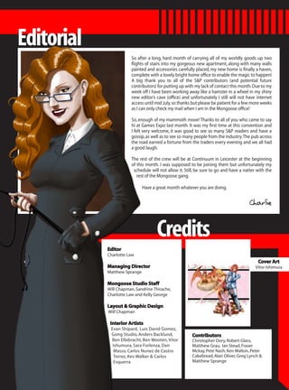 Editorial
                        So after a long, hard month of carrying all of my worldly goods up two
                        flights of stairs into my gorgeous new apartment, along with many walls
                        painted and accessories carefully placed, my new home is finally a haven,
                        complete with a lovely bright home office to enable the magic to happen!
                        A big thank you to all of the S&P contributors (and potential future
                        contributors) for putting up with my lack of contact this month. Due to my
                        week off I have been working away like a hamster in a wheel in my shiny
                        new editor’s cave (office) and unfortunately I still will not have internet
                        access until mid July, so thanks but please be patient for a few more weeks
                        as I can only check my mail when I am in the Mongoose office!

                        So, enough of my mammoth move! Thanks to all of you who came to say
                        hi at Games Expo last month. It was my first time at this convention and
                        I felt very welcome, it was good to see so many S&P readers and have a
                        gossip, as well as to see so many people from the industry. The pub across
                        the road earned a fortune from the traders every evening and we all had
                        a good laugh.

                        The rest of the crew will be at Continuum in Leicester at the beginning
                        of this month. I was supposed to be joining them but unfortunately my
                         schedule will not allow it. Still, be sure to go and have a natter with the
                           rest of the Mongoose gang.

                              Have a great month whatever you are doing.


                                                                                       Charlie


                                     Credits
            Editor
            Charlotte Law
                                                                                            Cover Art
            Managing Director                                                              Vitor Ishimura
            Matthew Sprange

            Mongoose Studio Staff
            Will Chapman, Sandrine Thirache,
            Charlotte Law and Kelly George

            Layout & Graphic Design
            Will Chapman

             Interior Artists
             Evan Shipard, Luis David Gomez,
             Gong Studio, Anders Backlund,              Contributors
             Ben Ellebracht, Ben Wooten, Vitor          Christopher Dory, Robert Glass,
              Ishumura, Sara Forlenza, Dan              Matthew Grau, Ian Stead, Fraser
              Masso, Carlos Nunez de Castro             Mckay, Pete Nash, Ken Walton, Peter
              Torrez, Kev Walker & Carlos               Cakebread, Alan Oliver, Greg Lynch &
              Esquerra                                  Matthew Sprange
 