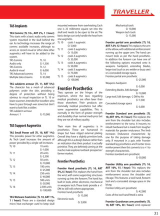 TAS Implants                                  mounted wetware from overheating. Each                   Mechanical tools
                                              one is 25 millimetre square set into the                         Cr 10,000
TAS Comms [TL 10+, ART 2%, 1 / hour]:         skull and needs to be open to the air. The               Weapon tech tools
This starts with a basic audio only comms     basic design can only handle the heat from                       Cr 15,000
system mounted in the skull behind the        one augmetic.
ear. As technology increases the range of     TL 10     cools 1 augmetic                      Frontier partial arm prosthetic [TL 10,
comms available increases, although to                  Cr 5,000                              ART 7.5% 12 / hour]: This replaces the arm
access or record visual or other data other   TL 11     cools 2 augmetics                     at the elbow, with additional reinforcement
augmetics will have to be added to the                  Cr 15,000                             running up the upper arm. The hand can
system.                                       TL 12     cools 3 augmetics                     mount tools as per the hand prosthetic.
TAS Comms                     TL 10                     Cr 35,000                             In addition the forearm can have one of
Audio only                    Cr 1,500        TL 13     cools 4 augmetics                     the following options mounted onto it;
TAS Comms                     TL 12                     Cr 50,000                             weapons hardpoint, extending blades,
Audio & visual                Cr 6,000        TL 14     cools 5 augmetics                     larger tool (such as arc welder or buzz saw)
TAS Advanced comms            TL 14                     Cr 75,000                             or a concealed storage space.
Multiple data streams         Cr 65,000       TL 15     cools 8 augmetics                     Frontier partial arm prosthetic
                                                        Cr 100,000                                                           Cr 25,000
TAS subderm armour [TL 11, ART 5%]:                                                           Weapons hardpoint
                                                                                                                             Cr 5,000
The character has a mesh of advanced
polymers under the skin, providing a
                                              Frontier Prosthetics                            Extending blades, 3d6 damage
                                              They operate on the fringes of the                                             Cr 10,000
degree of protection without being
                                              imperium, where the laws regarding              Large tool, 5d6 damage, -2 DM to hit
obvious to visual inspection or TL 10 or
                                              medical prosthetics are often laxer than                                       Cr 7,500
lower scanners. Intended for travellers who
                                              those elsewhere. Their products are             Concealed storage space
have to pass through war zones but don’t
                                              nominally medical prosthetics but offer                                        Cr 5,000
want to look like a soldier.
                                              some augmentive capabilities. This is
TAS subderm armour
                                              normally in the form of greater strength        Frontier Standard arm prosthetic [TL
Armour / 1                    Cr 75,000
                                              and durability than normal medi-pros but        10, ART 10%, 15 / hour]: This replaces the
                                              they are not of military quality.               arm from the shoulder but also includes
                                                                                              reinforcement to the torso. It mounts no
TAS Support Augmetics                         Their main line of augmetics is in              inbuilt hardware but is made from tougher
                                              prosthetics. These are humanoid in              materials for greater endurance. The limb
TAS Small Power cell [TL 10, ART 1%]:         shape but have ridged external plating.         increases Endurance characteristic by
This provides power for other augmetics.      Overall they have a slightly primitive look,    one for the purpose of taking damage
As Tech Level increases the amount of         although this is a design feature rather than   only. If mounted in a pair, with Frontier
power provided by a single cell increases.    an indication that their product is actually    standard leg prosthetics and Frontier torso
TL 10                       10 units          primitive. They are definitely aiming at the    reinforcement then this converts to a +1 to
                            Cr 1,000          macho male explorer/outback prospector/         strength characteristic.
TL 11                       20 units          farmer market.                                  Frontier standard arm prosthetic
                            Cr 2,500                                                                                       Cr 30,000
TL 12                       50 units
                            Cr 10,000
                                              Frontier Prosthetics
                                                                                              Frontier Utility arm prosthetic [TL 10,
TL 13                       100 units                                                         ART 10%, 15 / hour]: This replaces the
                                              Frontier Hand prosthetic [TL 10, ART
                            Cr 25,000                                                         arm from the shoulder but also includes
                                              5%, 6 / hour]: This replaces the hand from
TL 14                       250 units                                                         reinforcement across the shoulder and
                                              the wrist, with some supporting structures
                            Cr 40,000                                                         ribcage. This features a tool hand, forearm
                                              running up into the forearm. The hand has
TL 15                       500 units                                                         tool and a concealed storage space in the
                                              built in tools, either electronic, mechanical
                            Cr 50,000                                                         bicep.
                                              or weapons tech. These tools provide a +1
TL 16                       2,500 units                                                       Frontier Utility arm prosthetic
                                              DM to skill rolls where appropriate.
                            Cr 100,000                                                                                       Cr 42,000
                                              Frontier hand prosthetic
                                                                    Cr 15,000                 Costs of the tool hand fitted is extra
TAS Wetware heatsinks [TL 10, ART 1%,
                                              Electronic tools
1 / hour]: These are a standard design                                                        Frontier Guardsman arm prosthetic [TL
                                                                    Cr 5,000
micro heat exchanger used to keep skull                                                       10, ART 10%, 30 / hour]: Limb replaced


                                                                                                                                             31
 