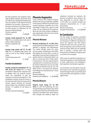 substances involved are unknown, the
full limb prosthesis, the toughener layers
high durability materials around the torso
                                                Phoenix Augmetics                                presence of phoenix tissue lacing is not
                                                Source unknown, this shadowy company             even detectable to scanners below TL
to make the user significantly tougher than
                                                produces the top end augmetics available         16. The effect is to improve strength and
they were before. It still requires full limb
                                                in the Imperium. Difficult to get hold of and    endurance characteristics by +3 each,
prosthesis, but provides a permanent +1
                                                insanely expensive, acquiring any of this        permanently.
increase to endurance stat, while retaining
                                                technology is likely to be a quest in itself,    Phoenix tissue lacing                  + 3
the limb bonuses to Endurance for the
                                                unless you are working for the imperium          Strength and Endurance       Cr 25,000,000
purpose of taking damage.
                                                black ops, dirty tricks, military intelligence
Frontier toughener            +             1
                                                type organisations that have more money
Endurance                     Cr 400,000
                                                to burn than anyone else.                        In Conclusion
                                                                                                 The four ranges of augmetics presented
Frontier Small powercell [TL 10, ART
                                                                                                 here are just the tip of the iceberg. There
1%]: This is a standard power cell used to      Phoenix Wetware                                  are thousands of different manufacturers
power smaller augmetics.
                                                                                                 across the imperium and that doesn’t
Frontier small power cell             1 5       Phoenix hardwiring [TL 16, ART 25%]:
                                                                                                 include the alien races who use their own
units                       Cr 2,000            Using advanced nanotechnology this is the
                                                                                                 forms of augmetics, some of which can be
                                                ultimate in augmetic stat improvement.
                                                                                                 used by humans. What this has hopefully
Frontier large power cell [TL 10, ART           The nanites literally rewire the entire
                                                                                                 done is provide a starting point and
2%]: This is a standard large power cell,       nervous system, including the brain. What
                                                                                                 framework for the Referee to expand upon
used by most of the Frontier augmetic           they replace the nerves with is a mater of
                                                                                                 to suit their own campaign.
range.                                          speculation, some say that it is platinum for
Frontier large power cell             8 0       superb electrical conductivity. Others say
                                                                                                 Other areas for potential examination are
units                       Cr 12,000           that it is using some form of fibre optics.
                                                                                                 street level augmetics, a more detailed look
                                                A third theory is that the material doesn’t
                                                                                                 at body replacement and exoskeletons,
                                                naturally exist in our dimension and has to
Frontier Exoskeleton                            be mined in dimensions not our own. Only
                                                                                                 alien augmetics and designer augmetics.
                                                the people at Phoenix know for sure. The
Frontier armoured exoskeleton [TL 12,                                                            Just remember, once the players have got
                                                effect of this is to improve the Dexterity
ART 12.5%, 30 / hour]: This is a heavy                                                           their hands on this stuff, they are going to
                                                and Intelligence characteristics by +3 each,
exoskeleton replacing the characters skin.                                                       be that bit harder to kill, so you’ll find you’ll
                                                permanently.
In addition there are powered systems                                                            need some NPCs with augmetics to throw
                                                Pheonix hardwiring                       + 3
within the exoskeleton to give the                                                               against them.
                                                Dexterity and Intelligence Cr 25,000,000
character an increase to Strength of +1. The
exoskeleton removes all sense of touch in
the character, other than the tongue which      Phoenix Bioware
remains organic. Genitalia are removed
during surgery. The exoskeleton provides        Phoenix tissue lacing [TL 16, ART
Armour 2 in addition to the bonus to            20%]: As with the hardwiring, this uses
Strength.                                       nanotechnology extensively to lace all the
Frontier armoured exoskeleton                   muscles, bone and tissue of the body with a
                              Cr 650,000        network of nanofibres that vastly improve
                                                their strength and resilience. Again the




                                                                                                                                                     33
 