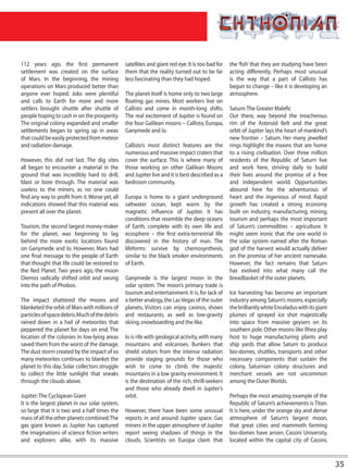 112 years ago, the first permanent               satellites and giant red eye. It is too bad for   the ‘fish’ that they are studying have been
settlement was created on the surface            them that the reality turned out to be far        acting differently. Perhaps most unusual
of Mars. In the beginning, the mining            less fascinating than they had hoped.             is the way that a part of Callisto has
operations on Mars produced better than                                                            begun to change – like it is developing an
anyone ever hoped. Jobs were plentiful           The planet itself is home only to two large       atmosphere.
and calls to Earth for more and more             floating gas mines. Most workers live on
settlers brought shuttle after shuttle of        Callisto and come in month-long shifts.           Saturn: The Greater Malefic
people hoping to cash in on the prosperity.      The real excitement of Jupiter is found on        Out there, way beyond the treacherous
The original colony expanded and smaller         the four Galilean moons – Callisto, Europa,       rim of the Asteroid Belt and the great
settlements began to spring up in areas          Ganymede and Io.                                  orbit of Jupiter lays the heart of mankind’s
that could be easily protected from meteor                                                         new frontier – Saturn. Her many jewelled
and radiation damage.                            Callisto’s most distinct features are the         rings highlight the moons that are home
                                                 numerous and massive impact craters that          to a rising civilisation. Over three million
However, this did not last. The dig sites        cover the surface. This is where many of          residents of the Republic of Saturn live
all began to encounter a material in the         those working on other Galilean Moons             and work here, striving daily to build
ground that was incredibly hard to drill,        and Jupiter live and it is best described as a    their lives around the promise of a free
blast or bore through. The material was          bedroom community.                                and independent world. Opportunities
useless to the miners, as no one could                                                             abound here for the adventurous of
find any way to profit from it. Worse yet, all   Europa is home to a giant underground             heart and the ingenious of mind. Rapid
indications showed that this material was        saltwater ocean, kept warm by the                 growth has created a strong economy
present all over the planet.                     magnetic influence of Jupiter. It has             built on industry, manufacturing, mining,
                                                 conditions that resemble the deep oceans          tourism and perhaps the most important
Tourism, the second largest money-maker          of Earth, complete with its own life and          of Saturn’s commodities – agriculture. It
for the planet, was beginning to lag             ecosphere – the first extra-terrestrial life      might seem ironic that the one world in
behind the more exotic locations found           discovered in the history of man. The             the solar system named after the Roman
on Ganymede and Io. However, Mars had            lifeforms survive by chemosynthesis,              god of the harvest would actually deliver
one final message to the people of Earth         similar to the black smoker environments          on the promise of her ancient namesake.
that thought that life could be restored to      of Earth.                                         However, the fact remains that Saturn
the Red Planet. Two years ago, the moon                                                            has evolved into what many call the
Diemos radically shifted orbit and swung         Ganymede is the largest moon in the               breadbasket of the outer planets.
into the path of Phobos.                         solar system. The moon’s primary trade is
                                                 tourism and entertainment. It is, for lack of     Ice harvesting has become an important
The impact shattered the moons and               a better analogy, the Las Vegas of the outer      industry among Saturn’s moons, especially
blanketed the orbit of Mars with millions of     planets. Visitors can enjoy casinos, shows        the brilliantly white Enceladus with its giant
particles of space debris. Much of the debris    and restaurants, as well as low-gravity           plumes of sprayed ice shot majestically
rained down in a hail of meteorites that         skiing, snowboarding and the like.                into space from massive geysers on its
peppered the planet for days on end. The                                                           southern pole. Other moons like Rhea play
location of the colonies in low-lying areas      Io is rife with geological activity, with many    host to huge manufacturing plants and
saved them from the worst of the damage.         mountains and volcanoes. Bunkers that             ship yards that allow Saturn to produce
The dust storm created by the impact of so       shield visitors from the intense radiation        bio-domes, shuttles, transports and other
many meteorites continues to blanket the         provide staging grounds for those who             necessary components that sustain the
planet to this day. Solar collectors struggle    wish to come to climb the majestic                colony. Saturnian colony structures and
to collect the little sunlight that sneaks       mountains in a low gravity environment. It        merchant vessels are not uncommon
through the clouds above.                        is the destination of the rich, thrill-seekers    among the Outer Worlds.
                                                 and those who already dwell in Jupiter’s
Jupiter: The Cyclopean Giant                     orbit.                                            Perhaps the most amazing example of the
It is the largest planet in our solar system,                                                      Republic of Saturn’s achievements is Titan.
so large that it is two and a half times the     However, there have been some unusual             It is here, under the orange sky and dense
mass of all the other planets combined. The      reports in and around Jupiter space. Gas          atmosphere of Saturn’s largest moon,
gas giant known as Jupiter has captured          miners in the upper atmosphere of Jupiter         that great cities and mammoth farming
the imaginations of science fiction writers      report seeing shadows of things in the            bio-domes have arisen. Cassini University,
and explorers alike, with its massive            clouds. Scientists on Europa claim that           located within the capital city of Cassini,



                                                                                                                                                    35
 