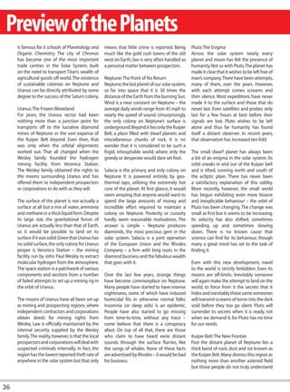 Preview of the Planets
     is famous for it schools of Planetology and       means that little crime is reported. Being      Pluto: The Enigma
     Organic Chemistry. The city of Chronos            much like the gold rush towns of the old        Across the solar system nearly every
     has become one of the most important              west on Earth, law is very often handled as     planet and moon has felt the presence of
     trade centres in the Solar System, built          a personal matter between prospectors.          humanity. Not so with Pluto. The planet has
     on the need to transport Titan’s wealth of                                                        made it clear that it wishes to be left free of
     agricultural goods off world. The existence       Neptune: The Point of No Return                 man’s company. There have been attempts,
     of sustainable colonies on Neptune and            Neptune, the last planet of our solar system,   many of them, over the years. However,
     Uranus can be directly attributed by some         so far into space that it is 30 times the       with each attempt comes screams and
     degree to the success of the Saturn colony.       distance of the Earth from the burning Sun.     then silence. Most expeditions have never
                                                       Wind is a near constant on Neptune – the        made it to the surface and those that do
     Uranus: The Frozen Wasteland                      average daily winds range from 45 mph to        never last. Even satellites and probes only
     For years, the Uranus sector had been             nearly the speed of sound. Unsurprisingly,      last for a few hours at best before their
     nothing more than a junction point for            the only colony on Neptune’s surface is         signals are lost. Pluto wishes to be left
     transports off to the lucrative diamond           underground. Beyond it lies only the Kuiper     alone and thus far humanity has found
     mines of Neptune or the vast expanse of           Belt, a place filled with dwarf planets and     itself a distant observer. In recent years,
     the Kuiper Belt beyond. Even then, that           miscellaneous chunks of rock. It is no          that observation has increased ten-fold.
     was only when the orbital alignments              wonder that it is considered to be such a
     worked out. That all changed when the             frigid, inhospitable world, where only the      The small dwarf planet has always been
     Wesley family founded the hydrogen                greedy or desperate would dare set foot.        a bit of an enigma in the solar system. Its
     mining facility from Veronica Station.                                                            orbit sneaks in and out of the Kuiper belt
     The Wesley family obtained the rights to          Salacia is the primary and only colony on       and is tilted, running north and south of
     the moons surrounding Uranus and has              Neptune It is powered entirely by geo-          the ecliptic plain. There has never been
     offered them to independent prospectors           thermal taps, utilising the extremely hot       a satisfactory explanation of this oddity.
     or corporations to do with as they will.          core of the planet. At first glance, it would   More recently, however, the small world
                                                       seem amazing that anyone would want to          has begun exhibiting even more bizarre
     The surface of the planet is not actually a       spend the large amounts of money and            and inexplicable behaviour – the orbit of
     surface at all but a mix of water, ammonia        incredible effort required to maintain a        Pluto has been changing. The change was
     and methane in a thick liquid form. Despite       colony on Neptune. Posterity or curosity        small at first but it seems to be increasing.
     its large size, the gravitational forces of       hardly seem reasonable motivations. The         Its velocity has also shifted, sometimes
     Uranus are actually less than that of Earth,      answer is simple – Neptune produces             speeding up and sometimes slowing
     so it would be possible to land on its            diamonds, the most precious gem in the          down. There is no known cause that
     surface if it was solid. Given that Uranus has    solar system. Salacia is a joint operation      science can find for its behaviour, though
     no solid surface, the only colony for Uranus      of the European Union and the Rhodes            many a great mind has set to the task of
     proper is Veronica Station – the mining           Company – a firm with long roots in the         finding it.
     facility run by John Paul Wesley to extract       diamond business and the fabulous wealth
     molecular hydrogen from the atmosphere.           that goes with it.                              Even with this new development, travel
     The space station is a patchwork of various                                                       to the world is strictly forbidden. Even its
     components and sections from a number             Over the last few years, strange things         moons are off-limits. Inevitably someone
     of failed attempts to set up a mining rig in      have become commonplace on Neptune.             will again make the attempt to land on the
     the orbit of Uranus.                              Many people have started to have intense        world, to force from it the secrets that it
                                                       nightmares, some of which have induced          hides and inevitably those same someones
     The moons of Uranus have all been set up          homicidal fits in otherwise normal folks.       will transmit screams of terror into the dark
     as mining and prospecting regions, where          Insomnia (or sleep aids) is an epidemic.        void before they too go silent. Pluto will
     independent contractors and corporations          People have also started to go missing          surrender its secrets when it is ready, not
     obtain deeds for mining rights from               from time-to-time, without any trace –          when we demand it, for Pluto has no time
     Wesley. Law is officially maintained by the       some believe that there is a conspiracy         for our needs.
     internal security supplied by the Wesley          afoot. On top of all that, there are those
     family. The reality, however, is that the local   who claim to have heard eerie distant           Kuiper Belt: The New Frontier
     prospectors and corporations will deal with       sounds through the surface flurries, like       Past the distant planet of Neptune lies a
     suspected criminals internally. In fact, the      the songs of whales. None of these facts        thick band of rock, dust and ice known as
     region has the lowest reported theft rate of      are advertised by Rhodes – it would be bad      the Kuiper Belt. Many dismiss this region as
     anywhere in the solar system but that only        for business.                                   nothing more than another asteroid field
                                                                                                       but those people do not truly understand



36
 