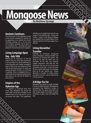 Mongoose News                                 By Matthew Sprange



    Ancients Continues                             will allow you to topple kings and rule vast
                                                   empires in the Hyborian age - at least, until
    The second part of the legendary Secrets
                                                   another usurper comes along to displace
    of the Ancients campaign for Traveller will
                                                   your dynasty! You can grab Empires of the
    be appearing on our website this month.
                                                   Hyborian Age from the Conan pages of our
    Contiually growing into a 10 part epic,
                                                   web site.
    this complete campaign will be given to
    you absolutely free – just keep your eyes
    peeled for the download when it appears!       Living Glorantha/
    Living Campaign Open                           Traveller
                                                   Debuting at Continuum, Mongoose’s
    Day - July 10th                                Living Campaigns, covering Traveller and
                                                   Glorantha, are launched this month! Pop
    Missing out on Continuum on the first
                                                   along to our web site where you can
    week of July, one of the best conventions
                                                   download all the rules and character
    in UK and where we will be debuting our
                                                   creation documents and, after the 5th,
    Living Glorantha and Traveller campaigns?
                                                   adventures that you can run at your local
    Have no fear, as the next weekend (on the
                                                   convention, store, club - or even at home!
    10th) we are throwing open our doors and
                                                   We have a great rollercoaster of a campaign
    inviting all-comers to join in on a full day
                                                   lined up for you, whether you choose
    of gaming! Entry is completely free, as is
                                                   Glorantha or Traveller (or both!), putting
    registration for our Living Campaign events.
                                                   you right in the front seat of major events
    Stay tuned to our web site for details on
                                                   in these universes.
    how to join in.


    Empires of the                                 A Bridge Too Far
                                                   Mongoose has started to supply A Bridge
    Hyborian Age                                   Too Far, the WWII Operation Marketgarden
                                                   boardgame from Battlefront, creators of
     In response to passionate pleas from
    Conan fans, Mongoose has posted the            Flames of War. The game comes with very
    entire draft manuscript of Empires of the      high quality boards and oodles of plastic
    Hyborian Age on our web site for you to        miniatures, so grab a box and refight the
    use, peruse and enjoy. This supplement         war!




4
 