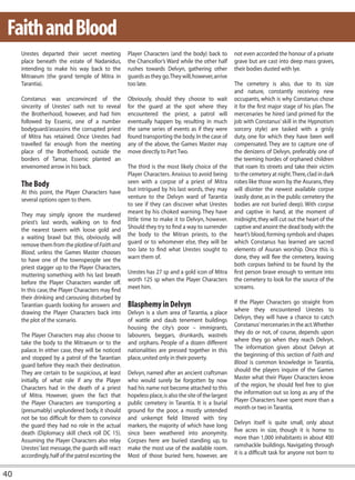 Faith and Blood
     Urestes departed their secret meeting           Player Characters (and the body) back to          not even accorded the honour of a private
     place beneath the estate of Nadanidus,          the Chancellor’s Ward while the other half        grave but are cast into deep mass graves,
     intending to make his way back to the           rushes towards Delvyn, gathering other            their bodies dusted with lye.
     Mitraeum (the grand temple of Mitra in          guards as they go. They will, however, arrive
     Tarantia).                                      too late.                                         The cemetery is also, due to its size
                                                                                                       and nature, constantly receiving new
     Constanus was unconvinced of the                Obviously, should they choose to wait             occupants, which is why Constanus chose
     sincerity of Urestes’ oath not to reveal        for the guard at the spot where they              it for the first major stage of his plan. The
     the Brotherhood, however, and had him           encountered the priest, a patrol will             mercenaries he hired (and primed for the
     followed by Essenic, one of a number            eventually happen by, resulting in much           job with Constanus’ skill in the Hypnotism
     bodyguard/assassins the corrupted priest        the same series of events as if they were         sorcery style) are tasked with a grisly
     of Mitra has retained. Once Urestes had         found transporting the body. In the case of       duty, one for which they have been well
     travelled far enough from the meeting           any of the above, the Games Master may            compensated. They are to capture one of
     place of the Brotherhood, outside the           move directly to Part Two.                        the denizens of Delvyn, preferably one of
     borders of Tamar, Essenic planted an                                                              the teeming hordes of orphaned children
     envenomed arrow in his back.                    The third is the most likely choice of the        that roam its streets and take their victim
                                                     Player Characters. Anxious to avoid being         to the cemetery at night. There, clad in dark
     The Body                                        seen with a corpse of a priest of Mitra           robes like those worn by the Asurans, they
     At this point, the Player Characters have       but intrigued by his last words, they may         will disinter the newest available corpse
     several options open to them.                   venture to the Delvyn ward of Tarantia            (easily done, as in the public cemetery the
                                                     to see if they can discover what Urestes          bodies are not buried deep). With corpse
     They may simply ignore the murdered             meant by his choked warning. They have            and captive in hand, at the moment of
     priest’s last words, walking on to find         little time to make it to Delvyn, however.        midnight, they will cut out the heart of the
     the nearest tavern with loose gold and          Should they try to find a way to surrender        captive and anoint the dead body with the
     a waiting brawl but this, obviously, will       the body to the Mitran priests, to the            heart’s blood, forming symbols and shapes
     remove them from the plotline of Faith and      guard or to whomever else, they will be           which Constanus has learned are sacred
     Blood, unless the Games Master chooses          too late to find what Urestes sought to           elements of Asuran worship. Once this is
     to have one of the townspeople see the          warn them of.                                     done, they will flee the cemetery, leaving
     priest stagger up to the Player Characters,                                                       both corpses behind to be found by the
     muttering something with his last breath        Urestes has 27 sp and a gold icon of Mitra        first person brave enough to venture into
     before the Player Characters wander off.        worth 125 sp when the Player Characters           the cemetery to look for the source of the
     In this case, the Player Characters may find    meet him.                                         screams.
     their drinking and carousing disturbed by
     Tarantian guards looking for answers and        Blasphemy in Delvyn                               If the Player Characters go straight from
     drawing the Player Characters back into         Delvyn is a slum area of Tarantia, a place        where they encountered Urestes to
     the plot of the scenario.                       of wattle and daub tenement buildings             Delvyn, they will have a chance to catch
                                                     housing the city’s poor – immigrants,             Constanus’ mercenaries in the act. Whether
     The Player Characters may also choose to        labourers, beggars, drunkards, wastrels           they do or not, of course, depends upon
     take the body to the Mitraeum or to the         and orphans. People of a dozen different          where they go when they reach Delvyn.
     palace. In either case, they will be noticed    nationalities are pressed together in this        The information given about Delvyn at
     and stopped by a patrol of the Tarantian        place, united only in their poverty.              the beginning of this section of Faith and
     guard before they reach their destination.                                                        Blood is common knowledge in Tarantia,
     They are certain to be suspicious, at least     Delvyn, named after an ancient craftsman          should the players inquire of the Games
     initially, of what role if any the Player       who would surely be forgotten by now              Master what their Player Characters know
     Characters had in the death of a priest         had his name not become attached to this          of the region, he should feel free to give
     of Mitra. However, given the fact that          hopeless place, is also the site of the largest   the information out so long as any of the
     the Player Characters are transporting a        public cemetery in Tarantia. It is a burial       Player Characters have spent more than a
     (presumably) unplundered body, it should        ground for the poor, a mostly untended            month or two in Tarantia.
     not be too difficult for them to convince       and unkempt field littered with tiny
     the guard they had no role in the actual        markers, the majority of which have long          Delvyn itself is quite small, only about
     death (Diplomacy skill check roll DC 15).       since been weathered into anonymity.              five acres in size, though it is home to
     Assuming the Player Characters also relay       Corpses here are buried standing up, to           more than 1,000 inhabitants in about 400
     Urestes’ last message, the guards will react    make the most use of the available room.          ramshackle buildings. Navigating through
     accordingly, half of the patrol escorting the   Most of those buried here, however, are           it is a difficult task for anyone not born to


40
 