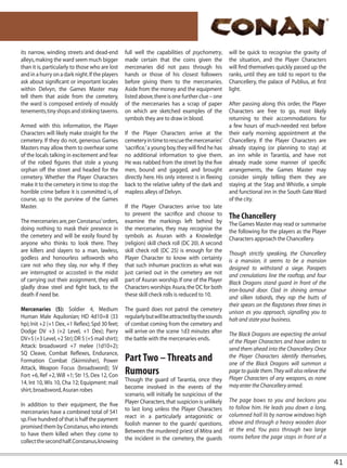 its narrow, winding streets and dead-end         full well the capabilities of psychometry,        will be quick to recognise the gravity of
alleys, making the ward seem much bigger         made certain that the coins given the             the situation, and the Player Characters
than it is, particularly to those who are lost   mercenaries did not pass through his              will find themselves quickly passed up the
and in a hurry on a dark night. If the players   hands or those of his closest followers           ranks, until they are told to report to the
ask about significant or important locales       before giving them to the mercenaries.            Chancellery, the palace of Publius, at first
within Delvyn, the Games Master may              Aside from the money and the equipment            light.
tell them that aside from the cemetery,          listed above, there is one further clue – one
the ward is composed entirely of mouldy          of the mercenaries has a scrap of paper           After passing along this order, the Player
tenements, tiny shops and stinking taverns.      on which are sketched examples of the             Characters are free to go, most likely
                                                 symbols they are to draw in blood.                returning to their accommodations for
Armed with this information, the Player                                                            a few hours of much-needed rest before
Characters will likely make straight for the     If the Player Characters arrive at the            their early morning appointment at the
cemetery. If they do not, generous Games         cemetery in time to rescue the mercenaries’       Chancellery. If the Player Characters are
Masters may allow them to overhear some          ‘sacrifice,’ a young boy, they will find he has   already staying (or planning to stay) at
of the locals talking in excitement and fear     no additional information to give them.           an inn while in Tarantia, and have not
of the robed figures that stole a young          He was nabbed from the street by the five         already made some manner of specific
orphan off the street and headed for the         men, bound and gagged, and brought                arrangements, the Games Master may
cemetery. Whether the Player Characters          directly here. His only interest is in fleeing    consider simply telling them they are
make it to the cemetery in time to stop the      back to the relative safety of the dark and       staying at the Stag and Whistle, a simple
horrible crime before it is committed is, of     mapless alleys of Delvyn.                         and functional inn in the South Gate Ward
course, up to the purview of the Games                                                             of the city.
Master.                                          If the Player Characters arrive too late
                                                 to prevent the sacrifice and choose to            The Chancellery
The mercenaries are, per Constanus’ orders,      examine the markings left behind by               The Games Master may read or summarise
doing nothing to mask their presence in          the mercenaries, they may recognise the           the following for the players as the Player
the cemetery and will be easily found by         symbols as Asuran with a Knowledge                Characters approach the Chancellery.
anyone who thinks to look there. They            (religion) skill check roll (DC 20). A second
are killers and slayers to a man, lawless,       skill check roll (DC 25) is enough for the        Though strictly speaking, the Chancellery
godless and honourless sellswords who            Player Character to know with certainty           is a mansion, it seems to be a mansion
care not who they slay, nor why. If they         that such inhuman practices as what was           designed to withstand a siege. Parapets
are interrupted or accosted in the midst         just carried out in the cemetery are not          and crenulations line the rooftop, and four
of carrying out their assignment, they will      part of Asuran worship. If one of the Player      Black Dragons stand guard in front of the
gladly draw steel and fight back, to the         Characters worships Asura, the DC for both        iron-bound door. Clad in shining armour
death if need be.                                these skill check rolls is reduced to 10.         and silken tabards, they rap the butts of
                                                                                                   their spears on the flagstones three times in
Mercenaries (5): Soldier 4, Medium               The guard does not patrol the cemetery            unison as you approach, signalling you to
Human Male Aquilonian; HD 4d10+8 (33             regularly but will be attracted by the sounds     halt and state your business.
hp); Init +2 (+1 Dex, +1 Reflex); Spd 30 feet;   of combat coming from the cemetery and
Dodge DV +3 (+2 Level, +1 Dex); Parry            will arrive on the scene 1d3 minutes after        The Black Dragons are expecting the arrival
DV+5 (+3 Level, +2 Str); DR 5 (+5 mail shirt);   the battle with the mercenaries ends.             of the Player Characters and have orders to
Attack: broadsword +7 melee (1d10+2);                                                              send them ahead into the Chancellery. Once
SQ Cleave, Combat Reflexes, Endurance,
Formation Combat (Skirmisher), Power             Part Two – Threats and                            the Player Characters identify themselves,
                                                                                                   one of the Black Dragons will summon a
Attack, Weapon Focus (broadsword); SV
Fort +6, Ref +2, Will +1; Str 15, Dex 12, Con    Rumours                                           page to guide them. They will also relieve the
                                                 Though the guard of Tarantia, once they           Player Characters of any weapons, as none
14, Int 10, Wis 10, Cha 12; Equipment: mail                                                        may enter the Chancellery armed.
shirt, broadsword, Asuran robes                  become involved in the events of the
                                                 scenario, will initially be suspicious of the
                                                 Player Characters, that suspicion is unlikely     The page bows to you and beckons you
In addition to their equipment, the five                                                           to follow him. He leads you down a long,
mercenaries have a combined total of 541         to last long unless the Player Characters
                                                 react in a particularly antagonistic or           columned hall lit by narrow windows high
sp. Five hundred of that is half the payment                                                       above and through a heavy wooden door
promised them by Constanus, who intends          foolish manner to the guards’ questions.
                                                 Between the murdered priest of Mitra and          at the end. You pass through two large
to have them killed when they come to                                                              rooms before the page stops in front of a
collect the second half. Constanus, knowing      the incident in the cemetery, the guards



                                                                                                                                                    41
 