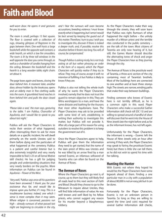 Faith and Blood
     well-worn door. He opens it and gestures           and I fear the rumours will soon become               As the Player Characters make their way
     for you to enter.                                  accusations, breeding violence. I must know           through the streets, they will soon learn
                                                        exactly what is happening, but I sense I would        that Publius was right. Rumours of what
     The room is small, perhaps 15 feet square.         be best served by keeping the guard out of            happened the night before – the unholy
     The floor is covered with a collection of          this matter. Therefore, I turn to you. I wish you     murder of a Mitran priest and the terrible
     rugs, showing glimpses of flagstone in the         to investigate this, discover if there is indeed      rites conducted in the public cemetery –
     gaps between them. One wall hosts a large          a deeper truth, and, if possible, resolve this        are the talk of the town. Most citizens of
     bookshelf, while the opposite wall contains a      situation before it festers too long. You will, of    Tarantia are only now hearing of it, but
     wide hearth, on which a low fire smoulders.        course, be compensated.’                              still, the Games Master should describe
     The room is lit by three tall windows in the                                                             the alternating tones of shock and anger
     wall opposite the door you came through, as        Though Publius is asking nicely, he is not truly      the Player Characters hear as they journey
     well as a chandelier of candles hanging from       asking at all but rather phrasing an order            through the city.
     the ceiling. Between the bookshelf and the         in the form of a request, which the Player
     hearth is a long wooden table, eight chairs        Characters will quickly realise if they try to        The Avenue of Roses is the prostitute ward
     set about it.                                      refuse. They may, of course, accept it with no        of Tarantia, a three-acre section of the city
                                                        intention of fulfilling it but Publius is likely to   containing most of Tarantia’s brothels.
     The page bows again and leaves, closing the        know if they are.                                     Most of the buildings here are connected
     door behind him. A moment later, another                                                                 to one another and at least three storeys
     door, almost hidden by the bookcase, opens         Publius is also not telling the whole truth           high. The streets are narrow, winding paths
     and an elderly man in fine clothing walks          of why he wants the Player Characters                 that snake their way between buildings.
     into the room. A gauntleted hand reaches in        involved, namely that he does not trust the
     from behind him and pulls the door closed          guard to remain objective in this. They are           Finding someone who knows of Essenic
     again.                                             Mitra worshippers to a man, and have the              here is not terribly difficult, as he is
                                                        same distaste and loathing for the Asurans            a common sight in this ward. Player
     ‘Please take a seat,’ the man says, gesturing      that most other Aquilonians have. The                 Characters who make a successful Gather
     to the table. ‘I am Publius, Chancellor of         Player Characters may ask to be provided              Information skill check roll (DC 15) and are
     Aquilonia, and I would like to speak to you        with some kind of writ, establishing in               willing to spread around a handful of silver
     about last night.’                                 writing their authority to investigate this           will discover that he went into the House of
                                                        matter, but Publius will not provide it.              Nine Jewels late the night before and, as far
     Publius will ask the Player Characters to          After all, a large part of his reason for using       as the informant knows, has not left again.
     recite their version of what happened,             outsiders to resolve this problem is to keep
     often interrupting them to ask for more            the government out of it.                             Unfortunately for the Player Characters,
     details on a specific incident. He will dwell                                                            the informant is wrong – Essenic left the
     primarily on the words Urestes said to             Once the Player Characters agree to help,             House of Nine Jewels only an hour after
     them before dying and the particulars of           Publius will give them the information                arriving. If they wish, the Player Characters
     what happened at the cemetery. Publius             they need to get started, that the name of            may speak to Yarina, the prostitute Essenic
     is a patient and careful listener but is           the slain priest of Mitra was Urestes and             hired, but there is little she can tell them,
     also extremely insightful and very nearly          he was killed by an arrow fired by a man              as he did not wish to spend his time with
     impossible to fool (+25 on all Sense Motive        named Essenic, an infamous sellsword of               her talking.
     skill checks). He has a gift for judging           Tarantia who can often be found on the
     people and understanding situations that           Avenue of Roses.                                      Hunting the Hunter
     very nearly borders on the psychic. More                                                                 With Essenic not where they hoped he
     information on Publius can be found in             The Avenue of Roses                                   would be, the Player Characters have some
     Aquilonia – Flower of the West.                    Where the Player Characters go next is, of            legwork ahead of them. Finding a one
                                                        course, up to them but they will likely find          particular man in a city with a population
     ‘Very well,’ Publius says once all his questions   all roads lead to this next section of Faith          of about 80,000 is not an easy job but it can
     have been answered. ‘I thank you for your          and Blood. Should they choose to go to the            be done.
     assistance thus far, and would like to             Mitraeum to inquire about Urestes, they
     impose upon you further, if I may. This is a       will find little information of value. He was         Fortunately for the Player Characters,
     troublesome business indeed, one which I           well known and well liked by his fellow               Essenic is not an unknown person in
     sense is more complex than it may seem.            priests, who cannot suggest any reason                Tarantia. So long as they are willing to
     Where religion is concerned, passions run          for his murder beyond a blasphemous                   spend the time (and coin) required for
     high – already rumours of what passed last         robbery.                                              several Gather Information skill checks,
     night are beginning to circulate in the city,

42
 