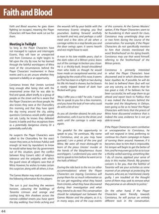 Faith and Blood
     Faith and Blood assumes he goes down              the wounds left by your battle with the        of this scenario. At the Games Masters’
     fighting (or escapes), meaning the Player         mercenary Essenic stinging, you find           option, if the Player Characters seem to
     Characters still have their work cut out for      yourselves looking forward wistfully           be foundering in their search for clues,
     them.                                             to hearth and rest, and perhaps a solid        Constanus may unwittingly drop one
                                                       meal and a few skins of ale when a             or two hints during the course of the
     Meeting in Twilight                               carriage rattles to a stop beside you and      conversation. For example, if the Player
     So long as the Player Characters have             the door swings open. It seems hearth          Characters do not specifically mention
     not managed to capture and interrogate            and rest might have to wait.                   to him that Urestes mentioned the
     Essenic, they will have an unexpected                                                            word ‘Brotherhood’ on his dying breath,
     visit from Constanus as night begins to           A man in his late middle years, clad in        Constanus may use that word himself,
     fall upon the city. By now, he has learned        the dark robes of a Mitran priest, leans       referring to the ‘brotherhood’ of the
     through the faithful worshippers of Mitra         out of the carriage to beckon you closer.      Mitran priests.
     most of the circumstances behind the              He is a thickly-built, broad-shouldered
     Player Characters’ involvement in these           man who looks as though he would               Constanus is primarily interested
     events and is as yet unsure whether they          have made an exceptional warrior, and          in what the Player Characters have
     represent a liability or an opportunity.          judging by the crook of his nose, it seems     discovered and in which direction their
                                                       as if he has been in a fight or two during     basic loyalties lie. If possible, he will do
     Constanus knows that Urestes survived             his life. His head is shaven, but he boasts    his best to befriend them (but will not
     long enough after being shot with the             a neatly tripped beard of dark hair            use any sorcery, as he deems that far
     envenomed arrow that he was able to               flecked with grey.                             too great a risk). If he believes he has
     find and speak, albeit briefly, to a group of                                                    been successful, he will urge them to go
     people on the street and he is aware that         ‘May I offer you a ride?’ he asks. ‘I would    ahead and report back to Publius that
     the Player Characters are those people. He        like to speak to you for a few moments,        it was indeed the Asurans behind the
     also knows they were at the Chancellery           and you have the look of men who could         murder and the blasphemy in Delvyn,
     this morning, and that they have spent            do with a bit of rest.’                        even going so far as to ‘tease’ the Player
     the day roving around the city, asking                                                           Characters with hints that the priests of
     questions Constanus would prefer people           As you all clamber aboard, he asks your        Mitra have discovered evidence that is
     not ask. Lastly, he knows they defeated           destination, calls it out to the driver, and   indeed the case, evidence he is not yet
     Essenic in battle and thus recognises them        waits until the carriage is under way          able to reveal.
     as a potentially dangerous enemy. Or a            again.
     potentially useful ally.                                                                         If the Player Characters seem combative
                                                       ‘I’m grateful for the opportunity to           or uncooperative to Constanus, he
     He suspects the Player Characters were            speak to you,’ he continues. ‘My name          will not respond in kind, preferring to
     called to the Chancellery for the exact           is Constanus, and, as you may have             continue his charm campaign in hopes
     reason they were, as he knows Publius well        guessed, I am a priest of the one god          of turning them around. However, if it
     enough (at least by reputation) to know           Mitra. We were all most distraught to          becomes clear to him that is impossible,
     he would rather keep the city government          learn of the pious Urestes’ murder at          his temper will begin to get the better of
     out of this situation, given the conflict         the hands of the blasphemous Asura             him, and he may even go so far as to issue
     between King Conan’s edict of religious           worshippers. I understand you were the         a thickly-veiled warning, something like:
     tolerance and the antipathy with which            last to speak to him before he went on to      ‘I do, of course, applaud your sense of
     the guard views all religions save that of        the halls of Mitra?’                           duty in this matter, friends. My greatest
     Mitra. However, he wishes to make certain                                                        concern is for you, that the faithful of
     this suspicion, along with all others, is true.   During the ride back to the inn (or other      Tarantia will see your activities as some
                                                       accommodation) where the Player                manner of an attempt at protecting the
     The Games Master may read or summarise            Characters are staying, Constanus will         Asurans, who are, as I mentioned, clearly
     the following information for the players:        pump them for as much information as           guilty. I am troubled at the thought
                                                       he can get regarding what they heard           some of them may seek to remove what
     The sun is just touching the western              from Urestes, what they have discovered        they perceive as an obstacle to justice.’
     horizon, colouring the buildings of               during their investigation and what
     Tarantia crimson and orange and                   they intend to do next. This conversation      On the other hand, if the Player
     casting long, thin shadows across the             should be roleplayed out between the           Characters seem friendly towards
     narrow cobbled streets you have spent             Games Master and the players, as it is,        Constanus, he will pursue an entirely
     the day walking. Your limbs aching and            in many ways, one of the cusp events           different tack in the conversation.


44
 