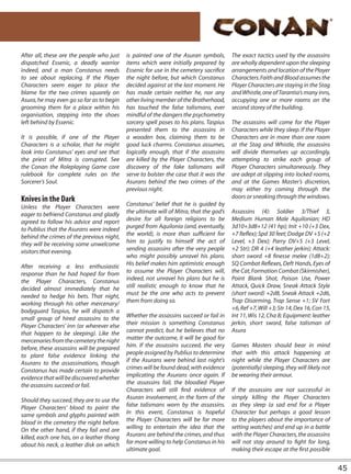 After all, these are the people who just   is painted one of the Asuran symbols,        The exact tactics used by the assassins
dispatched Essenic, a deadly warrior       items which were initially prepared by       are wholly dependent upon the sleeping
indeed, and a man Constanus needs          Essenic for use in the cemetery sacrifice    arrangements and location of the Player
to see about replacing. If the Player      the night before, but which Constanus        Characters. Faith and Blood assumes the
Characters seem eager to place the         decided against at the last moment. He       Player Characters are staying in the Stag
blame for the two crimes squarely on       has made certain neither he, nor any         and Whistle, one of Tarantia’s many inns,
Asura, he may even go so far as to begin   other living member of the Brotherhood,      occupying one or more rooms on the
grooming them for a place within his       has touched the false talismans, ever        second storey of the building.
organisation, stepping into the shoes      mindful of the dangers the psychometry
left behind by Essenic.                    sorcery spell poses to his plans. Taspius    The assassins will come for the Player
                                           presented them to the assassins in           Characters while they sleep. If the Player
It is possible, if one of the Player       a wooden box, claiming them to be            Characters are in more than one room
Characters is a scholar, that he might     good luck charms. Constanus assumes,         at the Stag and Whistle, the assassins
look into Constanus’ eyes and see that     logically enough, that if the assassins      will divide themselves up accordingly,
the priest of Mitra is corrupted. See      are killed by the Player Characters, the     attempting to strike each group of
the Conan the Roleplaying Game core        discovery of the fake talismans will         Player Characters simultaneously. They
rulebook for complete rules on the         serve to bolster the case that it was the    are adept at slipping into locked rooms,
Sorcerer’s Soul.                           Asurans behind the two crimes of the         and at the Games Master’s discretion,
                                           previous night.                              may either try coming through the
Knives in the Dark                                                                      doors or sneaking through the windows.
Unless the Player Characters were          Constanus’ belief that he is guided by
eager to befriend Constanus and gladly     the ultimate will of Mitra, that the god’s   Assassins (4): Soldier 3/Thief 3,
agreed to follow his advice and report     desire for all foreign religions to be       Medium Human Male Aquilonian; HD
to Publius that the Asurans were indeed    purged from Aquilonia (and, eventually,      3d10+3d8+12 (41 hp); Init +10 (+3 Dex,
behind the crimes of the previous night,   the world), is more than sufficient for      +7 Reflex); Spd 30 feet; Dodge DV +5 (+2
they will be receiving some unwelcome      him to justify to himself the act of         Level, +3 Dex); Parry DV+5 (+3 Level,
visitors that evening.                     sending assassins after the very people      +2 Str); DR 4 (+4 leather jerkin); Attack:
                                           who might possibly unravel his plans.        short sword +8 finesse melee (1d8+2);
After receiving a less enthusiastic        His belief makes him optimistic enough       SQ Combat Reflexes, Deft Hands, Eyes of
response than he had hoped for from        to assume the Player Characters will,        the Cat, Formation Combat (Skirmisher),
the Player Characters, Constanus           indeed, not unravel his plans but he is      Point Blank Shot, Poison Use, Power
decided almost immediately that he         still realistic enough to know that he       Attack, Quick Draw, Sneak Attack Style
needed to hedge his bets. That night,      must be the one who acts to prevent          (short sword) +2d8, Sneak Attack +2d6,
working through his other mercenary/       them from doing so.                          Trap Disarming, Trap Sense +1; SV Fort
bodyguard Taspius, he will dispatch a                                                   +6, Ref +7, Will +3; Str 14, Dex 16, Con 15,
small group of hired assassins to the      Whether the assassins succeed or fail in     Int 11, Wis 12, Cha 8; Equipment: leather
Player Characters’ inn (or wherever else   their mission is something Constanus         jerkin, short sword, false talisman of
that happen to be sleeping). Like the      cannot predict, but he believes that no      Asura
mercenaries from the cemetery the night    matter the outcome, it will be good for
before, these assassins will be prepared   him. If the assassins succeed, the very      Games Masters should bear in mind
to plant false evidence linking the        people assigned by Publius to determine      that with this attack happening at
Asurans to the assassinations, though      if the Asurans were behind last night’s      night while the Player Characters are
Constanus has made certain to provide      crimes will be found dead, with evidence     (potentially) sleeping, they will likely not
evidence that will be discovered whether   implicating the Asurans once again. If       be wearing their armour.
the assassins succeed or fail.             the assassins fail, the bloodied Player
                                           Characters will still find evidence of       If the assassins are not successful in
Should they succeed, they are to use the   Asuran involvement, in the form of the       simply killing the Player Characters
Player Characters’ blood to paint the      false talismans worn by the assassins.       as they sleep (a sad end for a Player
same symbols and glyphs painted with       In this event, Constanus is hopeful          Character but perhaps a good lesson
blood in the cemetery the night before.    the Player Characters will be far more       to the players about the importance of
On the other hand, if they fail and are    willing to entertain the idea that the       setting watches) and end up in a battle
killed, each one has, on a leather thong   Asurans are behind the crimes, and thus      with the Player Characters, the assassins
about his neck, a leather disk on which    far more willing to help Constanus in his    will not stay around to fight for long,
                                           ultimate goal.                               making their escape at the first possible


                                                                                                                                       45
 