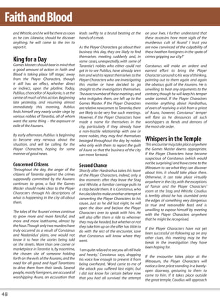 Faith and Blood
     and Whistle, and he will be there as soon     leads swiftly to a brutal beating at the         on your lives. I further understand that
     as he can. Likewise, should he discover       hands of a mob.                                  these assassins bore more sigils of the
     anything, he will come to the inn to                                                           murderous cult of Asura? I trust you
     report it.                                    As the Player Characters go about their          are now convinced of the culpability of
                                                   business this day, they are likely to find       these heathen foreigners in the spate of
                                                   themselves meeting suddenly and, in              crimes gripping our city?’
     King for a Day                                some cases, unexpectedly, with some of
     Games Masters should bear in mind that        Tarantia’s nobles who either could not           Constanus will make an ardent and
     a good amount of action in Faith and          get in to see Publius, have already seen         earnest effort to bring the Player
     Blood is taking place ‘off stage,’ away       him and wish to repeat themselves to the         Characters around to his way of thinking,
     from the Player Characters, though            Player Characters who are investigating          pointing out to them again and again
     it still has an effect, whether direct        this matter or have decided to go                the obvious guilt of the Asurans. He is
     or indirect, upon the plotline. Today,        straight to the investigators themselves.        unwilling to hear any arguments to the
     Publius, chancellor of Aquilonia, is at the   The exact number of these meetings, and          contrary, though he will keep his temper
     centre of much of this action. Beginning      who instigates them, are left up to the          under control. If the Player Characters
     late yesterday, and resuming almost           Games Master. If the Player Characters           mention anything about Hardrathus,
     immediately this morning, Publius             are relative newcomers to Tarantia, there        of even of receiving a visit from a priest
     finds himself very nearly under siege by      are likely to be very few such meetings.         of Asura, however, Constanus’ temper
     various nobles of Tarantia, all of whom       However, if the Player Characters have           will flare as he denounces all such
     want the same thing – the exposure or         made a name for themselves in the                worshippers as fiends and demons of
     exile of the Asurans.                         city, particularly if they already have          the most vile order.
                                                   a non-hostile relationship with one or
     By early afternoon, Publius is beginning      more nobles, they may find themselves
     to become very nervous about the              besieged throughout the day by nobles            Whispers in the Temple
     situation, and will be calling for the        who only wish them to report the guilt           This encounter may take place anywhere
     Player Characters, hoping for some            of Asura so that the business of the city        the Games Master deems appropriate.
     manner of good news.                          can move forward.                                If the Player Characters have become
                                                                                                    suspicious of Constanus (which would
     Concerned Citizens                                                                             not be surprising) and have come to the
                                                   Second Chance                                    Mitraeum to see what they can discover
     Throughout the day, the anger of the          Shortly after Hardrathus takes his leave
     citizens of Tarantia against the crimes                                                        about him, it should take place there.
                                                   of the Player Characters, indeed, only a         Otherwise, it can take place virtually
     supposedly committed by the Asurans           few moments after they leave the Stag
     continues to grow, a fact the Games                                                            anywhere in the city, with the exceptions
                                                   and Whistle, a familiar carriage pulls to        of Tamar and the Player Characters’
     Master should make clear to the Player        a stop beside them. It is Constanus, who
     Characters through his descriptions of                                                         room at the Stag and Whistle. Caudius
                                                   has decided to make another attempt at           is terribly afraid he has stumbled onto
     what is happening in the city all about       converting the Player Characters to his
     them.                                                                                          the edges of something very dangerous
                                                   cause. Just as he did last night, he will        (a true and reasonable fear) and is
                                                   open the door and beckon the Player              unwilling to expose himself by meeting
     The tales of the ‘Asuran’ crimes continue     Characters over to speak with him. He
     to grow more and more fanciful, and                                                            with the Player Characters anywhere
                                                   will also offer them a ride to wherever          that he might be recognised.
     more and more loathsome, almost by            they may be headed, but whether or not
     the hour. Though only two murders have        they take him up on the offer has little to
     truly occurred as a result of Constanus                                                        If the Player Characters have not yet
                                                   do with the rest of the encounter, save          been successful on following up on any
     and Nadanidus’ plans, one would not           that Constanus will know where they
     know it to hear the stories being told                                                         other clues, this meeting may be the
                                                   went.                                            break in the investigation they have
     on the streets. More than one corner or
     marketplace in Tarantia is, by noontime,                                                       been hoping for.
                                                   ‘I am quite relieved to see you all still hale
     the chosen site of someone holding            and hearty,’ Constanus says, dropping
     forth on the evils of the Asurans, and the                                                     If the encounter takes place at the
                                                   his voice low enough to prevent it from          Mitraeum, the Player Characters will
     need for all good and loyal Tarantians        being overheard. ‘Word came to me of
     to drive them from their lands. Several                                                        notice a lone priest standing in a barely-
                                                   the attack you suffered last night, but          open doorway, gesturing to them to
     people, mostly foreigners, are accused of     I did not know for certain before now
     worshipping Asura, an accusation that                                                          come to him. If it takes place outside
                                                   that you had all survived the attempt            the great temple, Caudius will approach


48
 