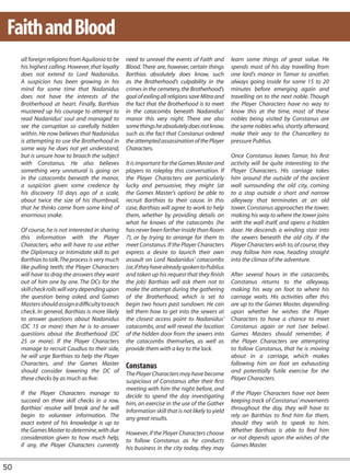 Faith and Blood
     all foreign religions from Aquilonia to be   need to unravel the events of Faith and         learn some things of great value. He
     his highest calling. However, that loyalty   Blood. There are, however, certain things       spends most of his day travelling from
     does not extend to Lord Nadanidus.           Barthias absolutely does know, such             one lord’s manor in Tamar to another,
     A suspicion has been growing in his          as the Brotherhood’s culpability in the         always going inside for some 15 to 20
     mind for some time that Nadanidus            crimes in the cemetery, the Brotherhood’s       minutes before emerging again and
     does not have the interests of the           goal of exiling all religions save Mitra and    travelling on to the next noble. Though
     Brotherhood at heart. Finally, Barthias      the fact that the Brotherhood is to meet        the Player Characters have no way to
     mustered up his courage to attempt to        in the catacombs beneath Nadanidus’             know this at the time, most of these
     read Nadanidus’ soul and managed to          manor this very night. There are also           nobles being visited by Constanus are
     see the corruption so carefully hidden       some things he absolutely does not know,        the same nobles who, shortly afterward,
     within. He now believes that Nadanidus       such as the fact that Constanus ordered         make their way to the Chancellery to
     is attempting to use the Brotherhood in      the attempted assassination of the Player       pressure Publius.
     some way he does not yet understand,         Characters.
     but is unsure how to broach the subject                                                      Once Constanus leaves Tamar, his first
     with Constanus. He also believes             It is important for the Games Master and        activity will be quite interesting to the
     something very unnatural is going on         players to roleplay this conversation. If       Player Characters. His carriage takes
     in the catacombs beneath the manor,          the Player Characters are particularly          him around the outside of the ancient
     a suspicion given some credence by           lucky and persuasive, they might (at            wall surrounding the old city, coming
     his discovery 10 days ago of a scale,        the Games Master’s option) be able to           to a stop outside a short and narrow
     about twice the size of his thumbnail,       recruit Barthias to their cause. In this        alleyway that terminates at an old
     that he thinks came from some kind of        case, Barthias will agree to work to help       tower. Constanus approaches the tower,
     enormous snake.                              them, whether by providing details on           making his way to where the tower joins
                                                  what he knows of the catacombs (he              with the wall itself, and opens a hidden
     Of course, he is not interested in sharing   has never been farther inside than Room         door. He descends a winding stair into
     this information with the Player             7), or by trying to arrange for them to         the sewers beneath the old city. If the
     Characters, who will have to use either      meet Constanus. If the Player Characters        Player Characters wish to, of course, they
     the Diplomacy or Intimidate skill to get     express a desire to launch their own            may follow him now, heading straight
     Barthias to talk. The process is very much   assault on Lord Nadanidus’ catacombs            into the climax of the adventure.
     like pulling teeth; the Player Characters    (or, if they have already spoken to Publius
     will have to drag the answers they want      and taken up his request that they finish       After several hours in the catacombs,
     out of him one by one. The DCs for the       the job) Barthias will ask them not to          Constanus returns to the alleyway,
     skill check rolls will vary depending upon   make the attempt during the gathering           making his way on foot to where his
     the question being asked, and Games          of the Brotherhood, which is set to             carriage waits. His activities after this
     Masters should assign a difficulty to each   begin two hours past sundown. He can            are up to the Games Master, depending
     check. In general, Barthias is more likely   tell them how to get into the sewers at         upon whether he wishes the Player
     to answer questions about Nadanidus          the closest access point to Nadanidus’          Characters to have a chance to meet
     (DC 15 or more) than he is to answer         catacombs, and will reveal the location         Constanus again or not (see below).
     questions about the Brotherhood (DC          of the hidden door from the sewers into         Games Masters should remember, if
     25 or more). If the Player Characters        the catacombs themselves, as well as            the Player Characters are attempting
     manage to recruit Caudius to their side,     provide them with a key to the lock.            to follow Constanus, that he is moving
     he will urge Barthias to help the Player                                                     about in a carriage, which makes
     Characters, and the Games Master             Constanus                                       following him on foot an exhausting
     should consider lowering the DC of           The Player Characters may have become           and potentially futile exercise for the
     these checks by as much as five.             suspicious of Constanus after their first       Player Characters.
                                                  meeting with him the night before, and
     If the Player Characters manage to           decide to spend the day investigating           If the Player Characters have not been
     succeed on three skill checks in a row,      him, an exercise in the use of the Gather       keeping track of Constanus’ movements
     Barthias’ resolve will break and he will     Information skill that is not likely to yield   throughout the day, they will have to
     begin to volunteer information. The          any great results.                              rely on Barthias to find him for them,
     exact extent of his knowledge is up to                                                       should they wish to speak to him.
     the Games Master to determine, with due      However, if the Player Characters choose        Whether Barthias is able to find him
     consideration given to how much help,        to follow Constanus as he conducts              or not depends upon the wishes of the
     if any, the Player Characters currently      his business in the city today, they may        Games Master.


50
 