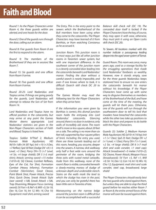Faith and Blood
     Round 1: As the Player Characters enter        The Entry. This is the entry point to the      Balance skill check roll (DC 19). The
     Room 4, the three guards within are            sewers which the Brotherhood of the            concealed door itself is locked. If the
     alerted, and one heads for the door.           Bull members have been using when              Player Characters have the key, of course,
                                                    they come to the catacombs. The Player         they may open it with ease, otherwise,
     Round 2: One of the guards runs through        Characters may have learned of it from         they must pick it using an Open Locks
     the door, calling out an alarm.                Barthias, or from watching Constanus           skill check (DC 20).
                                                    as he accessed it.
     Round 8: Five guards from Room 8 are                                                          To Sewers. All locations marked with this
     the first to respond to the alarm.             Junction Room. This junction room is           number indicate a passageway leading
                                                    in most ways just like all other junction      deeper into the aged sewer system of Tamar.
     Round 9: The members of the                    rooms in Tarantia’s sewer system, but
     Brotherhood (if they are in session) flee      with one important difference. In the          Guard Room. This room was once, many
     Room 7.                                        southeast corner of the junction room          years ago, used as a storage facility for
                                                    is a cleverly concealed door leading into      the smuggling operations that made
     Round 15: Six guards and one officer           the catacombs beneath Lord Nadanidus’          Lord Nadanidus’ forebears so wealthy.
     from Room 9 arrive.                            manor. Finding the door without a              However, now it stands empty, save
                                                    careful search is nearly impossible, and       for the three guards Nadanidus keeps
     Round 18: Five guards and one officer          even if one knows where to look, it is         stationed here to ensure no one enters
     from Room 9 arrive.                            difficult (Search skill check DC 20 to         the catacombs beneath his manor
                                                    locate).                                       without his knowledge. If the Player
     Round 20-25: Lord Nadanidus and                                                               Characters have come up with some
     Taspius arrive. If things are going poorly     The Games Master may read the                  way to disguise themselves as members
     for the guards, Lord Nadanidus will            following text for the Player Characters       of the Brotherhood of the Bull, and have
     attempt to release the Son of Set from         when they arrive here:                         come at the time of the meeting, the
     Room 14.                                                                                      guards will let them pass. Otherwise,
                                                    If the information you were given by           one of the guards will run through the
     Lord Nadanidus and Taspius have no             Barthias is correct, this dismal junction      southeastern door to tell his lord that
     official position in the catacombs, but        room holds the entryway into Lord              invaders have breached the catacombs
     may arrive at any point the Games              Nadanidus’        catacombs.       Glancing    while the other two take up positions to
     Master deems appropriate. Lord                 around, there is no door in evidence, only     block the door and prepare to do battle
     Nadanidus’ statistics are given in the         walls of incredibly old stone. The room        with the Player Characters.
     Non-Player Characters section of Faith         itself is more or less square, about 20 feet
     and Blood; Taspius is listed here.             on a side. The ceiling is no more than six     Guards (3): Soldier 2, Medium Human
                                                    feet tall, supported by four square pillars    Male Aquilonian; HD 2d10+4 (16 hp); Init
     Taspius: Soldier 9/Thief 2, Medium             of brick. Including the entry you used,        +1 (+1 Dex); Spd 25 feet; Dodge DV +2
     Human        Male     Aquilonian;       HD     there are three tunnels leading out of         (+1 Level, +1 Dex); Parry DV+7 (+1 Level,
     9d10+1d8+34 (87 hp); Init +10 (+3 Dex,         this room, heading, you assume, deeper         +2 Str, +4 large shield); DR 8 (+7 mail
     +7 Reflex); Spd 30 feet; Dodge DV +8 (+5       into the sewers. A narrow, slick walkway       shirt and scale corselet, +1 steel cap);
     Level, +3 Dex); Parry DV+15 (+7 Level,         only half a foot wide runs around the          Attack: broadsword +5 melee (1d10+2);
     +4 Str, +4 large shield); DR 5 (+5 mail        perimeter of the room, bridging the            SQ Cleave, Power Attack, Weapon Focus
     shirt); Attack: arming sword +15 melee         three exits with rusted metal catwalks.        (broadsword); SV Fort +5, Ref +1, Will
     (1d10+4); SQ Cleave, Combat Reflexes,          Aside from this walkway, none of the           +0; Str 14, Dex 12, Con 14, Int 10, Wis 10,
     Eyes of the Cat, Far Shot, Formation           room’s floor is visible, concealed beneath     Cha 12; Equipment: mail shirt and scale
     Combat (Heavy Infantry), Formation             a slowly-moving morass of sludge of            corselet, steel cap, broadsword, large
     Combat (Skirmisher), Great Cleave,             unknown depth and undeniable stench.           shield
     Point Blank Shot, Power Attack, Precise        Stains on the walls mark the level to
     Shot, Quick Draw, Sneak Attack Style           which the sludge has risen in the past,        The Player Characters should easily best
     (war sword) +1d8, Sneak Attack +1d6,           and you can only be grateful there has         the two guards who stand against them,
     Trap Disarming, Weapon Focus (arming           been little rain in Tarantia of late.          but unless they are able to stop the third
     sword); SV Fort +9, Ref +9, Will +5; Str 18,                                                  guard before he reaches either Room 7
     Dex 16, Con 16, Int 12, Wis 14, Cha 10;        Manoeuvring on the narrow ledge                or Room 8, the entire armed forces of the
     Equipment: mail shirt, arming sword            around the junction room is difficult but      manor will soon be roused against them.
                                                    it can be accomplished with a successful


52
 