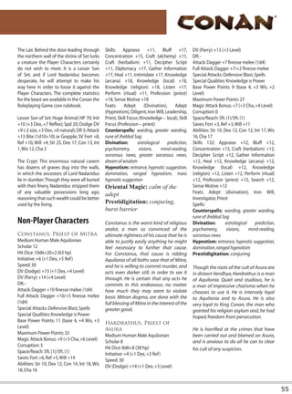 The Lair. Behind the door leading through        Skills: Appraise +11, Bluff +17,                  DV (Parry): +13 (+3 Level)
the northern wall of the shrine of Set lurks     Concentration +15, Craft (alchemy) +11,           DR: -
a creature the Player Characters certainly       Craft (herbalism) +11, Decipher Script            Attack: Dagger +7 finesse melee (1d4)
do not wish to meet. It is a Lesser Son          +11, Diplomacy +17, Gather Information            Full Attack: Dagger +7/+2 finesse melee
of Set, and if Lord Nadanidus becomes            +17, Heal +11, Intimidate +17, Knowledge          Special Attacks: Defensive Blast, Spells
desperate, he will attempt to make his           (arcana) +18, Knowledge (local) +18,              Special Qualities: Knowledge is Power
way here in order to loose it against the        Knowledge (religion) +18, Listen +17,             Base Power Points: 9 (base 4, +3 Wis, +2
Player Characters. The complete statistics       Perform (ritual) +11, Profession (priest)         Level)
for the beast are available in the Conan the     +18, Sense Motive +18                             Maximum Power Points: 27
Roleplaying Game core rulebook.                  Feats: Adept           (Divination), Adept        Magic Attack Bonus: +7 (+3 Cha, +4 Level)
                                                 (Hypnotism), Diligent, Iron Will, Leadership,     Corruption: 0
Lesser Son of Set: Huge Animal; HP 70; Init      Priest, Skill Focus (Knowledge – local), Skill    Space/Reach: 5ft. (1)/5ft. (1)
+10 (+3 Dex, +7 Reflex); Spd 20; Dodge DV        Focus (Profession – priest)                       Saves: Fort +3, Ref +3, Will +11
+9 (-2 size, +3 Dex, +8 natural); DR 5; Attack   Counterspells: warding, greater warding,          Abilities: Str 10, Dex 12, Con 12, Int 17, Wis
+13 Bite (1d10+10) or Grapple; SV Fort +8,       rune of Jhebbal Sag                               16, Cha 17
Ref +10, Will +4; Str 25, Dex 17, Con 13, Int    Divination:        astrological     prediction,   Skills 132: Appraise +12, Bluff +12,
1, Wis 12, Cha 2                                 psychometry,        visions,    mind-reading,     Concentration +13, Craft (herbalism) +12,
                                                 sorcerous news, greater sorcerous news,           Decipher Script +12, Gather Information
The Crypt. This enormous natural cavern          dream of wisdom                                   +12, Heal +12, Knowledge (arcana) +12,
has dozens of graves dug into the walls,         Hypnotism: entrance, hypnotic suggestion,         Knowledge (local) +12, Knowledge
in which the ancestors of Lord Nadanidus         domination, ranged hypnotism, mass                (religion) +12, Listen +12, Perform (ritual)
lie in slumber. Though they were all buried      hypnotic suggestion                               +12, Profession (priest) +12, Search +12,
with their finery, Nadanidus stripped them       Oriental Magic: calm of the                       Sense Motive +12
of any valuable possessions long ago,            adept                                             Feats: Adept (divination), Iron Will,
reasoning that such wealth could be better                                                         Investigator, Priest
used by the living.                              Prestidigitation: conjuring,                      Spells:
                                                 burst barrier                                     Counterspells: warding, greater warding,
                                                                                                   rune of Jhebbal Sag
Non-Player Characters                            Constanus is the worst kind of religious          Divination:         astrological    prediction,
                                                 zealot, a man so convinced of the                 psychometry,        visions,     mind-reading,
Constanus, Priest of Mitra                       ultimate rightness of his cause that he is        sorcerous news
Medium Human Male Aquilonian                     able to justify easily anything he might          Hypnotism: entrance, hypnotic suggestion,
Scholar 12                                       feel necessary to further that cause.             domination, ranged hypnotism
Hit Dice: 10d6+20+2 (63 hp)                      For Constanus, that cause is ridding              Prestidigitation: conjuring
Initiative: +6 (+1 Dex, +5 Ref)                  Aquilonia of all faiths save that of Mitra,
Speed: 30                                        and he is willing to commit murder, and           Though the roots of the cult of Asura are
DV (Dodge): +15 (+1 Dex, +4 Level)               acts even darker still, in order to see it        in distant Vendhya, Hardrathus is a man
DV (Parry): +14 (+4 Level)                       through. He is certain that any acts he           of Aquilonia. Quiet and studious, he is
DR: -                                            commits in this endeavour, no matter              a man of impressive charisma when he
Attack: Dagger +10 finesse melee (1d4)           how much they may seem to violate                 chooses to use it. He is intensely loyal
Full Attack: Dagger +10/+5 finesse melee         basic Mitran dogma, are done with the             to Aquilonia and to Asura. He is also
(1d4)                                            full blessing of Mitra in the interest of the     very loyal to King Conan, the man who
Special Attacks: Defensive Blast, Spells         greater good.                                     granted his religion asylum and, he had
Special Qualities: Knowledge is Power                                                              hoped, freedom from persecution.
Base Power Points: 11 (base 4, +4 Wis, +3        Hardrathus, Priest of
Level)                                           Asura                                             He is horrified at the crimes that have
Maximum Power Points: 33                         Medium Human Male Aquilonian                      been carried out and blamed on Asura,
Magic Attack Bonus: +9 (+3 Cha, +6 Level)        Scholar 8                                         and is anxious to do all he can to clear
Corruption: 3                                    Hit Dice: 8d6+8 (38 hp)
Space/Reach: 5ft. (1)/5ft. (1)                                                                     his cult of any suspicion.
                                                 Initiative: +4 (+1 Dex, +3 Ref)
Saves: Fort +6, Ref +5, Will +14                 Speed: 30
Abilities: Str 10, Dex 12, Con 14, Int 18, Wis   DV (Dodge): +14 (+1 Dex, +3 Level)
18, Cha 16


                                                                                                                                                     55
 
