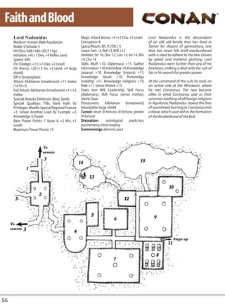 Faith and Blood
     Lord Nadanidus                                 Magic Attack Bonus: +4 (+2 Cha, +2 Level)          Lord Nadanidus is the descendant
     Medium Human Male Aquilonian                   Corruption: 4                                      of an old, old family that has lived in
     Noble 5/Scholar 5                              Space/Reach: 5ft. (1)/5ft. (1)                     Tamar for dozens of generations, one
     Hit Dice: 5d8+5d6+20 (71 hp)                   Saves: Fort +4, Ref +3, Will +12                   that has never felt itself overburdened
     Initiative: +4 (+1 Dex, +4 Reflex save)        Abilities: Str 16, Dex 12, Con 14, Int 14, Wis     with a need to adhere to the law. Driven
     Speed: 30ft.                                   14, Cha 14                                         by greed and material gluttony, Lord
     DV (Dodge): +13 (+1 Dex, +2 Level)             Skills: Bluff +10, Diplomacy +11, Gather           Nadanidus went further than any of his
     DV (Parry): +20 (+3 Str, +3 Level, +4 large    Information +10, Intimidate +9, Knowledge          forebears, striking a deal with the cult of
     shield)                                        (arcana) +10, Knowledge (history) +11,             Set in his search for greater power.
     DR: 6 (breastplate)                            Knowledge (local) +10, Knowledge
     Attack: Akbitanan broadsword +11 melee         (nobility) +11, Knowledge (religion) +10,          At the command of the cult, he took on
     (1d10+3)                                       Ride +11, Sense Motive +13                         an active role at the Mitraeum, where
     Full Attack: Akbitanan broadsword +11/+5       Feats: Iron Will, Leadership, Skill Focus          he met Constanus. The two became
     melee                                          (diplomacy), Skill Focus (sense motive),           allies in what Constanus saw as their
     Special Attacks: Defensive Blast, Spells       Steely Gaze                                        common loathing of all foreign religions
     Special Qualities: Title, Rank Hath Its        Possessions: Akbitanan broadsword,                 in Aquilonia. Nadanidus stoked the fires
     Privileges, Wealth, Special Regional Feature   breastplate, large shield                          of resentment burning in Constanus into
     +1, Smear Another, Lead By Example +2,         Curses: lesser ill-fortune, ill-fortune, greater   a blaze, which soon led to the formation
     Knowledge is Power                             ill-fortune                                        of the Brotherhood of the Bull.
     Base Power Points: 7 (base 4, +2 Wis, +1       Divination:         astrological     prediction,
     Level)                                         psychometry, mind-reading
     Maximum Power Points: 14                       Summonings: demonic pact




56
 