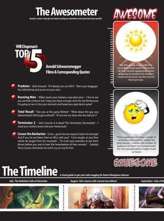 The Awesometer
                     Generic events that get our hearts racing (or sometimes not) each and every month!




                    5
       Will Chapman’s

      TOP
                                                                                                                      We Are going to go with the
                                       Arnold Schwarzenegger                                                        incredible heat wave hitting the
                                       Films & Corresponding Quotes                                                 UK this month, apparently were
                                                                                                                     all going to evolve into molten
                                                                                                                    madmen/women by the end of
                                                                                                                              the Summer.

         Predator - ‘Stick Around’ - ‘If it bleeds, we can kill it’ - ‘She’s your baggage.
         You fall behind, and you’re on your own.’

         Running Man - ‘Killian, here’s your Subzero, now plain zero.’ - ‘I live to see
         you eat that contract, but I hope you leave enough room for my fist because
         I’m going to ram it into your stomach and break your god-damn spine!’

         Total Recall - ‘See you at the party, Richter!’ - ‘What about the guy you
         lobotomized? Did he get a refund?’ - ‘If I am not me, then who the hell am I?’

         Terminator 2 - ‘John Connor: Is it dead? The Terminator: Terminated.’ - ‘I
         need your clothes, boots and your motorcycle.’ -

         Conan the Barbarian - ‘Crom., grant me one request. Grant me revenge!
         And if you do not listen, then to HELL with you!’ - ‘Crom laughs at your four                          Then again predicting a surge in
         winds. He laughs from his mountain.’ - ‘To crush your enemies, to see them                              evolutionary activity might be
                                                                                                                premature, maybe the intake of
         driven before you, and to hear the lamentations of their women.’ - Subotai:                            gallons of water to compensate
         ‘He is Conan, Cimmerian, he won’t cry, so I cry for him.’                                              for the persperation might hold
                                                                                                                            us back.




The Timeline
 July: The Definitive Cults of Glorantha
                                                       A visual guide to get your tails wagging for future Mongoose releases

                                                                   August: Elric returns with a brand new Editon!                       September: Cults of the
 