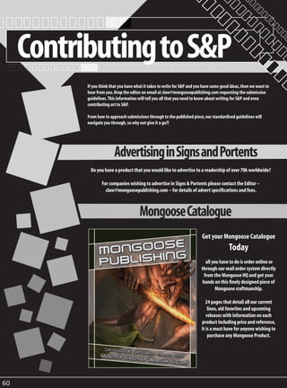 Contributing to S&P
           If you think that you have what it takes to write for S&P and you have some good ideas, then we want to
           hear from you. Drop the editor an email at claw@mongoosepublishing.com requesting the submission
           guidelines. This information will tell you all that you need to know about writing for S&P and even
           contributing art to S&P.

           From how to approach submissions through to the published piece, our standardised guidelines will
           navigate you through, so why not give it a go?!




                          Advertising in Signs and Portents
            Do you have a product that you would like to advertise to a readership of over 70k worldwide?

                   For companies wishing to advertise in Signs & Portents please contact the Editor –
                     claw@mongoosepublishing.com – for details of advert specifications and fees.



                                        Mongoose Catalogue
                                                                           Get your Mongoose Catalogue
                                                                                           Today
                                                                              all you have to do is order online or
                                                                           through our mail order system directly
                                                                             from the Mongoose HQ and get your
                                                                            hands on this finely designed piece of
                                                                                    Mongoose craftmanship.

                                                                              24 pages that detail all our current
                                                                               lines, old favorites and upcoming
                                                                              releases with information on each
                                                                           product including price and reference,
                                                                           it is a must have for anyone wishing to
                                                                               purchase any Mongoose Product.




60
 