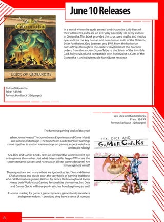 June 10 Releases
                                                    In a world where the gods are real and shape the daily lives of
                                                    their adherents, cults are an everyday necessity for every culture
                                                    in Glorantha. This book provides the structures, myths and modus
                                                    operandi for the key human and non-human cults of the Orlanthi,
                                                    Solar Pantheons, God Learners and EWF. From the barbarian
                                                    cults of Prax through to the esoteric mysticism of the draconic
                                                    orders; from the ancient Storm Tribe to the Saints of the Invisible
                                                    God. Fully revised and compatible with RuneQuest II, Cults of the
                                                    Glorantha is an indispensable RuneQuest resource.




    Cults of Glorantha
    Price: $39.99
    Format: Hardback (256 pages)




                                                                                            Sex, Dice and Gamerchicks
                                                                                                          Price: $24.99
                                                                                          Format: Softback (128 pages)

                                    The funniest gaming book of the year!

       When Jonny Nexus (The Jonny Nexus Experience and Game Night)
       and James Desborough (The Munchkin’s Guide to Power Gaming)
     come together to cast an irreverant eye on gamers, expect weirdness
                                                      and much hilarity!

     Sex, Dice and Gamer Chicks casts an introspective and irreverent eye
    onto gamers themselves. Just what drives a rules lawyer? What are the
     secrets to fame, success and riches as an all-star games designer? Are
                                                      female gamers weird?

    These questions and many others are ignored as Sex, Dice and Gamer
      Chicks tweaks and teases apart the very fabric of gaming and those
    who call themselves gamers. Written by James Desborough and Jonny
      Nexus, both World-class Gaming Personalities themselves, Sex, Dice
       and Gamer Chicks will have you in stitches from beginning to end!

     Essential reading for gamers, gamer spouses, gamer family members
             and gamer widows – provided they have a sense of humour.




8
 