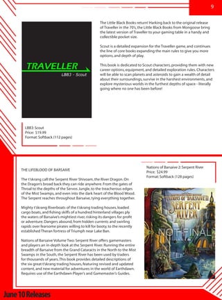 9


                                                        The Little Black Books return! Harking back to the original release
                                                        of Traveller in the 70’s, the Little Black Books from Mongoose bring
                                                        the latest version of Traveller to your gaming table in a handy and
                                                        collectible pocket size.

                                                        Scout is a detailed expansion for the Traveller game, and continues
                                                        the line of core books expanding the main rules to give you more
                                                        options, and depth of play.

                                                        This book is dedicated to Scout characters, providing them with new
                                                        career options, equipment, and detailed exploration rules. Characters
                                                        will be able to scan planets and asteroids to gain a wealth of detail
                                                        about their surroundings, survive in the harshest environments, and
                                                        explore mysterious worlds in the furthest depths of space - literally
                                                        going where no one has been before!




       LBB3: Scout
       Price: $19.99
       Format: Softback (112 pages)




                                                                                    Nations of Barsaive 2: Serpent River
     THE LIFEBLOOD OF BARSAIVE
                                                                                    Price: $24.99
                                                                                    Format: Softback (128 pages)
     The t’skrang call the Serpent River Shivoam, the River Dragon. On
     the Dragon’s broad back they can ride anywhere. From the gates of
     Throal to the depths of the Servos Jungle, to the treacherous edges
     of the Mist Swamps, and even into the dark heart of the Blood Wood.
     The Serpent reaches throughout Barsaive, tying everything together.

     Mighty t’skrang Riverboats of the t’skrang trading houses, loaded
     cargo boats, and fishing skiffs of a hundred hinterland villages ply
     the waters of Barsaive’s mightiest river, risking its dangers for profit
     or adventure. Dangers abound, from hidden currents and swirling
     rapids over fearsome pirates willing to kill for booty, to the recently
     established Theran fortress of Triumph near Lake Ban.

     Nations of Barsaive Volume Two: Serpent River offers gamemasters
     and players an in-depth look at the Serpent River. Running the entire
     breadth of Barsaive from the Grand Cataracts in the North to the Mist
     Swamps in the South, the Serpent River has been used by traders
     for thousands of years. This book provides detailed descriptions of
     the six great t’skrang trading houses, featuring revised and updated
     content, and new material for adventures in the world of Earthdawn.
     Requires use of the Earthdawn Player’s and Gamemaster’s Guides.




June 10 Releases
 