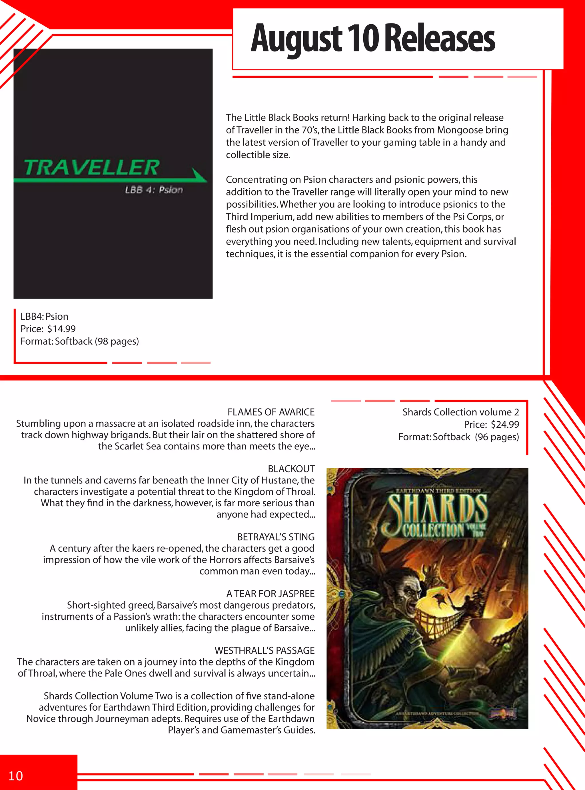 August 10 Releases
                                                      The Little Black Books return! Harking back to the original release
                                                      of Traveller in the 70’s, the Little Black Books from Mongoose bring
                                                      the latest version of Traveller to your gaming table in a handy and
                                                      collectible size.

                                                      Concentrating on Psion characters and psionic powers, this
                                                      addition to the Traveller range will literally open your mind to new
                                                      possibilities. Whether you are looking to introduce psionics to the
                                                      Third Imperium, add new abilities to members of the Psi Corps, or
                                                      flesh out psion organisations of your own creation, this book has
                                                      everything you need. Including new talents, equipment and survival
                                                      techniques, it is the essential companion for every Psion.




  LBB4: Psion
  Price: $14.99
  Format: Softback (98 pages)




                                                   FLAMES OF AVARICE                            Shards Collection volume 2
 Stumbling upon a massacre at an isolated roadside inn, the characters                                        Price: $24.99
  track down highway brigands. But their lair on the shattered shore of                        Format: Softback (96 pages)
                  the Scarlet Sea contains more than meets the eye...

                                                                BLACKOUT
     In the tunnels and caverns far beneath the Inner City of Hustane, the
        characters investigate a potential threat to the Kingdom of Throal.
          What they find in the darkness, however, is far more serious than
                                                     anyone had expected...

                                                      BETRAYAL’S STING
          A century after the kaers re-opened, the characters get a good
         impression of how the vile work of the Horrors affects Barsaive’s
                                              common man even today...

                                                       A TEAR FOR JASPREE
               Short-sighted greed, Barsaive’s most dangerous predators,
         instruments of a Passion’s wrath: the characters encounter some
                            unlikely allies, facing the plague of Barsaive...

                                                WESTHRALL’S PASSAGE
 The characters are taken on a journey into the depths of the Kingdom
 of Throal, where the Pale Ones dwell and survival is always uncertain...

        Shards Collection Volume Two is a collection of five stand-alone
       adventures for Earthdawn Third Edition, providing challenges for
     Novice through Journeyman adepts. Requires use of the Earthdawn
                                    Player’s and Gamemaster’s Guides.



10
 