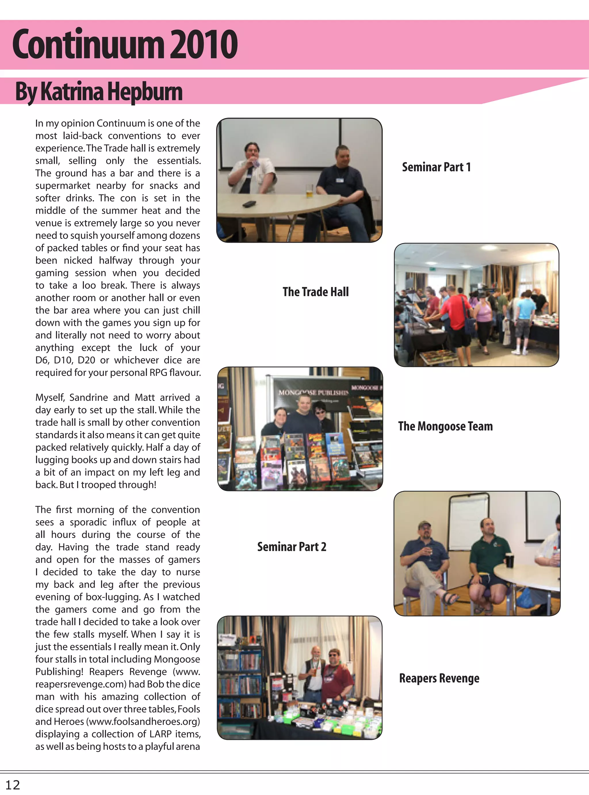 Continuum 2010
 By Katrina Hepburn
     In my opinion Continuum is one of the
     most laid-back conventions to ever
     experience. The Trade hall is extremely
     small, selling only the essentials.
     The ground has a bar and there is a                                Seminar Part 1
     supermarket nearby for snacks and
     softer drinks. The con is set in the
     middle of the summer heat and the
     venue is extremely large so you never
     need to squish yourself among dozens
     of packed tables or find your seat has
     been nicked halfway through your
     gaming session when you decided
     to take a loo break. There is always
     another room or another hall or even              The Trade Hall
     the bar area where you can just chill
     down with the games you sign up for
     and literally not need to worry about
     anything except the luck of your
     D6, D10, D20 or whichever dice are
     required for your personal RPG flavour.

     Myself, Sandrine and Matt arrived a
     day early to set up the stall. While the
     trade hall is small by other convention                            The Mongoose Team
     standards it also means it can get quite
     packed relatively quickly. Half a day of
     lugging books up and down stairs had
     a bit of an impact on my left leg and
     back. But I trooped through!

     The first morning of the convention
     sees a sporadic influx of people at
     all hours during the course of the
     day. Having the trade stand ready            Seminar Part 2
     and open for the masses of gamers
     I decided to take the day to nurse
     my back and leg after the previous
     evening of box-lugging. As I watched
     the gamers come and go from the
     trade hall I decided to take a look over
     the few stalls myself. When I say it is
     just the essentials I really mean it. Only
     four stalls in total including Mongoose
     Publishing! Reapers Revenge (www.
     reapersrevenge.com) had Bob the dice                               Reapers Revenge
     man with his amazing collection of
     dice spread out over three tables, Fools
     and Heroes (www.foolsandheroes.org)
     displaying a collection of LARP items,
     as well as being hosts to a playful arena


12
 