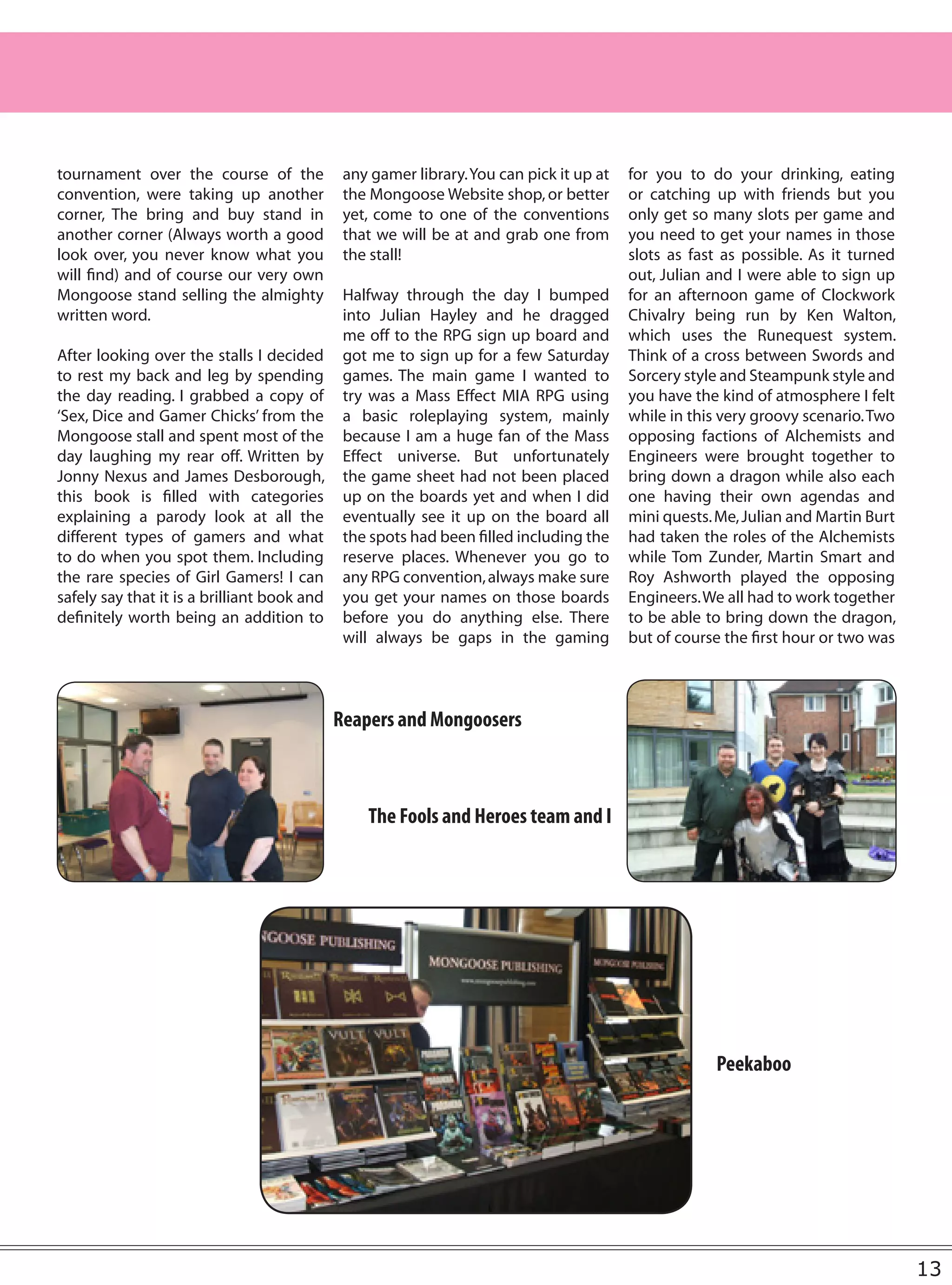 tournament over the course of the             any gamer library. You can pick it up at   for you to do your drinking, eating
convention, were taking up another            the Mongoose Website shop, or better       or catching up with friends but you
corner, The bring and buy stand in            yet, come to one of the conventions        only get so many slots per game and
another corner (Always worth a good           that we will be at and grab one from       you need to get your names in those
look over, you never know what you            the stall!                                 slots as fast as possible. As it turned
will find) and of course our very own                                                    out, Julian and I were able to sign up
Mongoose stand selling the almighty           Halfway through the day I bumped           for an afternoon game of Clockwork
written word.                                 into Julian Hayley and he dragged          Chivalry being run by Ken Walton,
                                              me off to the RPG sign up board and        which uses the Runequest system.
After looking over the stalls I decided       got me to sign up for a few Saturday       Think of a cross between Swords and
to rest my back and leg by spending           games. The main game I wanted to           Sorcery style and Steampunk style and
the day reading. I grabbed a copy of          try was a Mass Effect MIA RPG using        you have the kind of atmosphere I felt
‘Sex, Dice and Gamer Chicks’ from the         a basic roleplaying system, mainly         while in this very groovy scenario. Two
Mongoose stall and spent most of the          because I am a huge fan of the Mass        opposing factions of Alchemists and
day laughing my rear off. Written by          Effect universe. But unfortunately         Engineers were brought together to
Jonny Nexus and James Desborough,             the game sheet had not been placed         bring down a dragon while also each
this book is filled with categories           up on the boards yet and when I did        one having their own agendas and
explaining a parody look at all the           eventually see it up on the board all      mini quests. Me, Julian and Martin Burt
different types of gamers and what            the spots had been filled including the    had taken the roles of the Alchemists
to do when you spot them. Including           reserve places. Whenever you go to         while Tom Zunder, Martin Smart and
the rare species of Girl Gamers! I can        any RPG convention, always make sure       Roy Ashworth played the opposing
safely say that it is a brilliant book and    you get your names on those boards         Engineers. We all had to work together
definitely worth being an addition to         before you do anything else. There         to be able to bring down the dragon,
                                              will always be gaps in the gaming          but of course the first hour or two was



                                             Reapers and Mongoosers



                                                 The Fools and Heroes team and I




                                                                                                     Peekaboo




                                                                                                                                   13
 