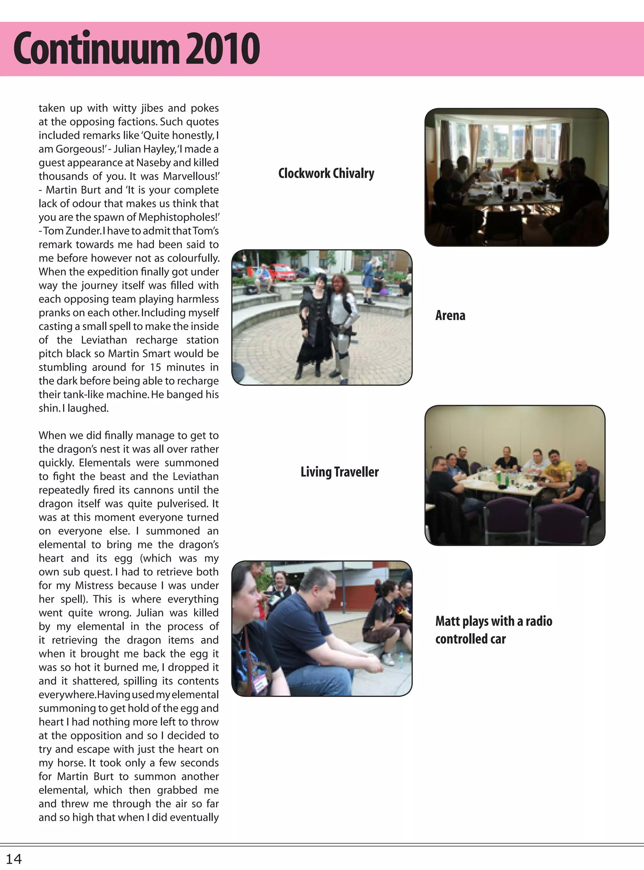 Continuum 2010
     taken up with witty jibes and pokes
     at the opposing factions. Such quotes
     included remarks like ‘Quite honestly, I
     am Gorgeous!’ - Julian Hayley, ‘I made a
     guest appearance at Naseby and killed
     thousands of you. It was Marvellous!’      Clockwork Chivalry
     - Martin Burt and ‘It is your complete
     lack of odour that makes us think that
     you are the spawn of Mephistopholes!’
     - Tom Zunder. I have to admit that Tom’s
     remark towards me had been said to
     me before however not as colourfully.
     When the expedition finally got under
     way the journey itself was filled with
     each opposing team playing harmless
     pranks on each other. Including myself                            Arena
     casting a small spell to make the inside
     of the Leviathan recharge station
     pitch black so Martin Smart would be
     stumbling around for 15 minutes in
     the dark before being able to recharge
     their tank-like machine. He banged his
     shin. I laughed.

     When we did finally manage to get to
     the dragon’s nest it was all over rather
     quickly. Elementals were summoned
     to fight the beast and the Leviathan           Living Traveller
     repeatedly fired its cannons until the
     dragon itself was quite pulverised. It
     was at this moment everyone turned
     on everyone else. I summoned an
     elemental to bring me the dragon’s
     heart and its egg (which was my
     own sub quest. I had to retrieve both
     for my Mistress because I was under
     her spell). This is where everything
     went quite wrong. Julian was killed
     by my elemental in the process of                                 Matt plays with a radio
     it retrieving the dragon items and                                controlled car
     when it brought me back the egg it
     was so hot it burned me, I dropped it
     and it shattered, spilling its contents
     everywhere. Having used my elemental
     summoning to get hold of the egg and
     heart I had nothing more left to throw
     at the opposition and so I decided to
     try and escape with just the heart on
     my horse. It took only a few seconds
     for Martin Burt to summon another
     elemental, which then grabbed me
     and threw me through the air so far
     and so high that when I did eventually


14
 