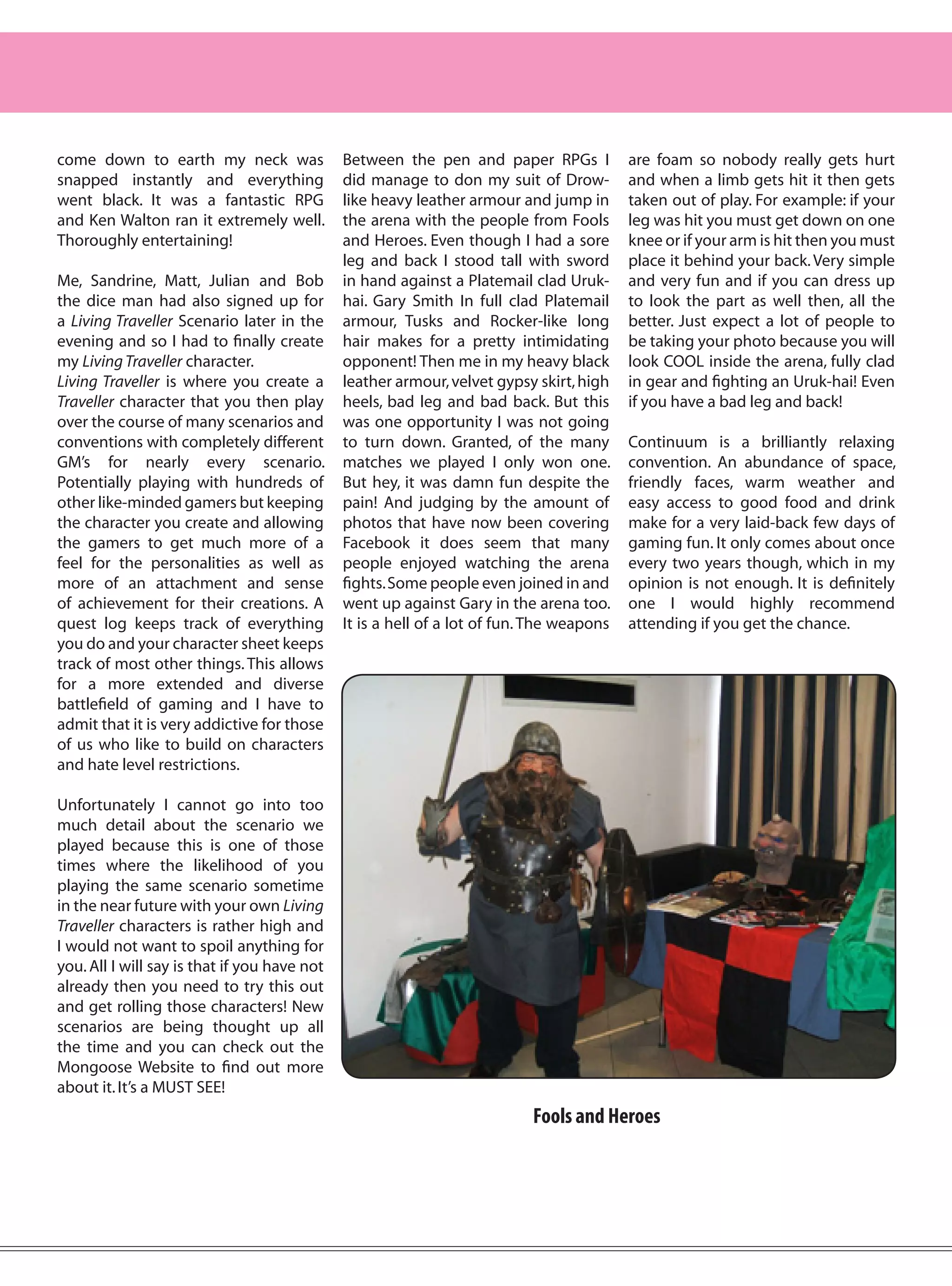 come down to earth my neck was                Between the pen and paper RPGs I            are foam so nobody really gets hurt
snapped instantly and everything              did manage to don my suit of Drow-          and when a limb gets hit it then gets
went black. It was a fantastic RPG            like heavy leather armour and jump in       taken out of play. For example: if your
and Ken Walton ran it extremely well.         the arena with the people from Fools        leg was hit you must get down on one
Thoroughly entertaining!                      and Heroes. Even though I had a sore        knee or if your arm is hit then you must
                                              leg and back I stood tall with sword        place it behind your back. Very simple
Me, Sandrine, Matt, Julian and Bob            in hand against a Platemail clad Uruk-      and very fun and if you can dress up
the dice man had also signed up for           hai. Gary Smith In full clad Platemail      to look the part as well then, all the
a Living Traveller Scenario later in the      armour, Tusks and Rocker-like long          better. Just expect a lot of people to
evening and so I had to finally create        hair makes for a pretty intimidating        be taking your photo because you will
my Living Traveller character.                opponent! Then me in my heavy black         look COOL inside the arena, fully clad
Living Traveller is where you create a        leather armour, velvet gypsy skirt, high    in gear and fighting an Uruk-hai! Even
Traveller character that you then play        heels, bad leg and bad back. But this       if you have a bad leg and back!
over the course of many scenarios and         was one opportunity I was not going
conventions with completely different         to turn down. Granted, of the many          Continuum is a brilliantly relaxing
GM’s for nearly every scenario.               matches we played I only won one.           convention. An abundance of space,
Potentially playing with hundreds of          But hey, it was damn fun despite the        friendly faces, warm weather and
other like-minded gamers but keeping          pain! And judging by the amount of          easy access to good food and drink
the character you create and allowing         photos that have now been covering          make for a very laid-back few days of
the gamers to get much more of a              Facebook it does seem that many             gaming fun. It only comes about once
feel for the personalities as well as         people enjoyed watching the arena           every two years though, which in my
more of an attachment and sense               fights. Some people even joined in and      opinion is not enough. It is definitely
of achievement for their creations. A         went up against Gary in the arena too.      one I would highly recommend
quest log keeps track of everything           It is a hell of a lot of fun. The weapons   attending if you get the chance.
you do and your character sheet keeps
track of most other things. This allows
for a more extended and diverse
battlefield of gaming and I have to
admit that it is very addictive for those
of us who like to build on characters
and hate level restrictions.

Unfortunately I cannot go into too
much detail about the scenario we
played because this is one of those
times where the likelihood of you
playing the same scenario sometime
in the near future with your own Living
Traveller characters is rather high and
I would not want to spoil anything for
you. All I will say is that if you have not
already then you need to try this out
and get rolling those characters! New
scenarios are being thought up all
the time and you can check out the
Mongoose Website to find out more
about it. It’s a MUST SEE!
                                                                           Fools and Heroes
 