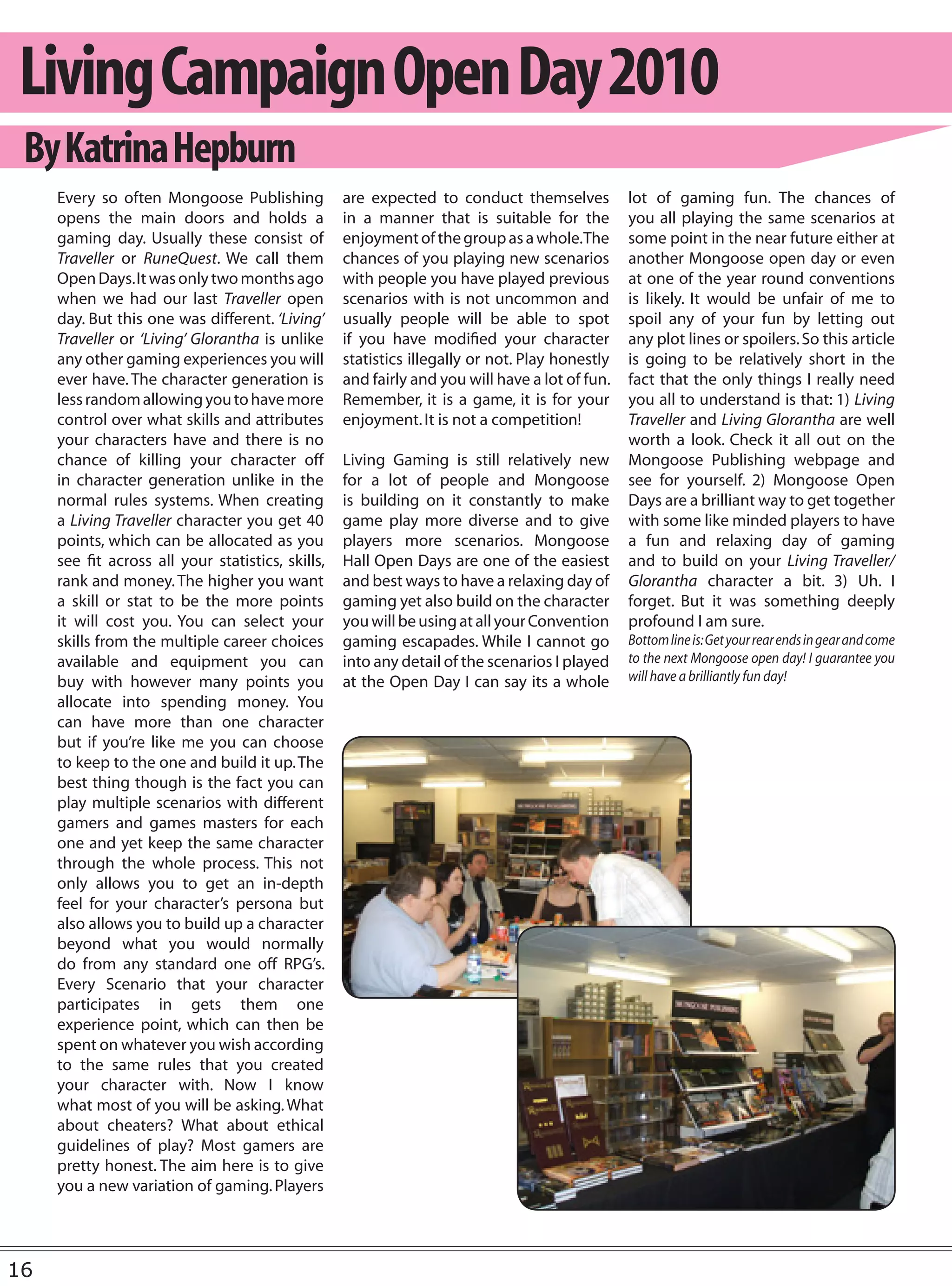 Living Campaign Open Day 2010
 By Katrina Hepburn
     Every so often Mongoose Publishing            are expected to conduct themselves           lot of gaming fun. The chances of
     opens the main doors and holds a              in a manner that is suitable for the         you all playing the same scenarios at
     gaming day. Usually these consist of          enjoyment of the group as a whole.The        some point in the near future either at
     Traveller or RuneQuest. We call them          chances of you playing new scenarios         another Mongoose open day or even
     Open Days. It was only two months ago         with people you have played previous         at one of the year round conventions
     when we had our last Traveller open           scenarios with is not uncommon and           is likely. It would be unfair of me to
     day. But this one was different. ‘Living’     usually people will be able to spot          spoil any of your fun by letting out
     Traveller or ‘Living’ Glorantha is unlike     if you have modified your character          any plot lines or spoilers. So this article
     any other gaming experiences you will         statistics illegally or not. Play honestly   is going to be relatively short in the
     ever have. The character generation is        and fairly and you will have a lot of fun.   fact that the only things I really need
     less random allowing you to have more         Remember, it is a game, it is for your       you all to understand is that: 1) Living
     control over what skills and attributes       enjoyment. It is not a competition!          Traveller and Living Glorantha are well
     your characters have and there is no                                                       worth a look. Check it all out on the
     chance of killing your character off          Living Gaming is still relatively new        Mongoose Publishing webpage and
     in character generation unlike in the         for a lot of people and Mongoose             see for yourself. 2) Mongoose Open
     normal rules systems. When creating           is building on it constantly to make         Days are a brilliant way to get together
     a Living Traveller character you get 40       game play more diverse and to give           with some like minded players to have
     points, which can be allocated as you         players more scenarios. Mongoose             a fun and relaxing day of gaming
     see fit across all your statistics, skills,   Hall Open Days are one of the easiest        and to build on your Living Traveller/
     rank and money. The higher you want           and best ways to have a relaxing day of      Glorantha character a bit. 3) Uh. I
     a skill or stat to be the more points         gaming yet also build on the character       forget. But it was something deeply
     it will cost you. You can select your         you will be using at all your Convention     profound I am sure.
     skills from the multiple career choices       gaming escapades. While I cannot go          Bottom line is: Get your rear ends in gear and come
     available and equipment you can               into any detail of the scenarios I played    to the next Mongoose open day! I guarantee you
     buy with however many points you              at the Open Day I can say its a whole        will have a brilliantly fun day!
     allocate into spending money. You
     can have more than one character
     but if you’re like me you can choose
     to keep to the one and build it up. The
     best thing though is the fact you can
     play multiple scenarios with different
     gamers and games masters for each
     one and yet keep the same character
     through the whole process. This not
     only allows you to get an in-depth
     feel for your character’s persona but
     also allows you to build up a character
     beyond what you would normally
     do from any standard one off RPG’s.
     Every Scenario that your character
     participates in gets them one
     experience point, which can then be
     spent on whatever you wish according
     to the same rules that you created
     your character with. Now I know
     what most of you will be asking. What
     about cheaters? What about ethical
     guidelines of play? Most gamers are
     pretty honest. The aim here is to give
     you a new variation of gaming. Players




16
 