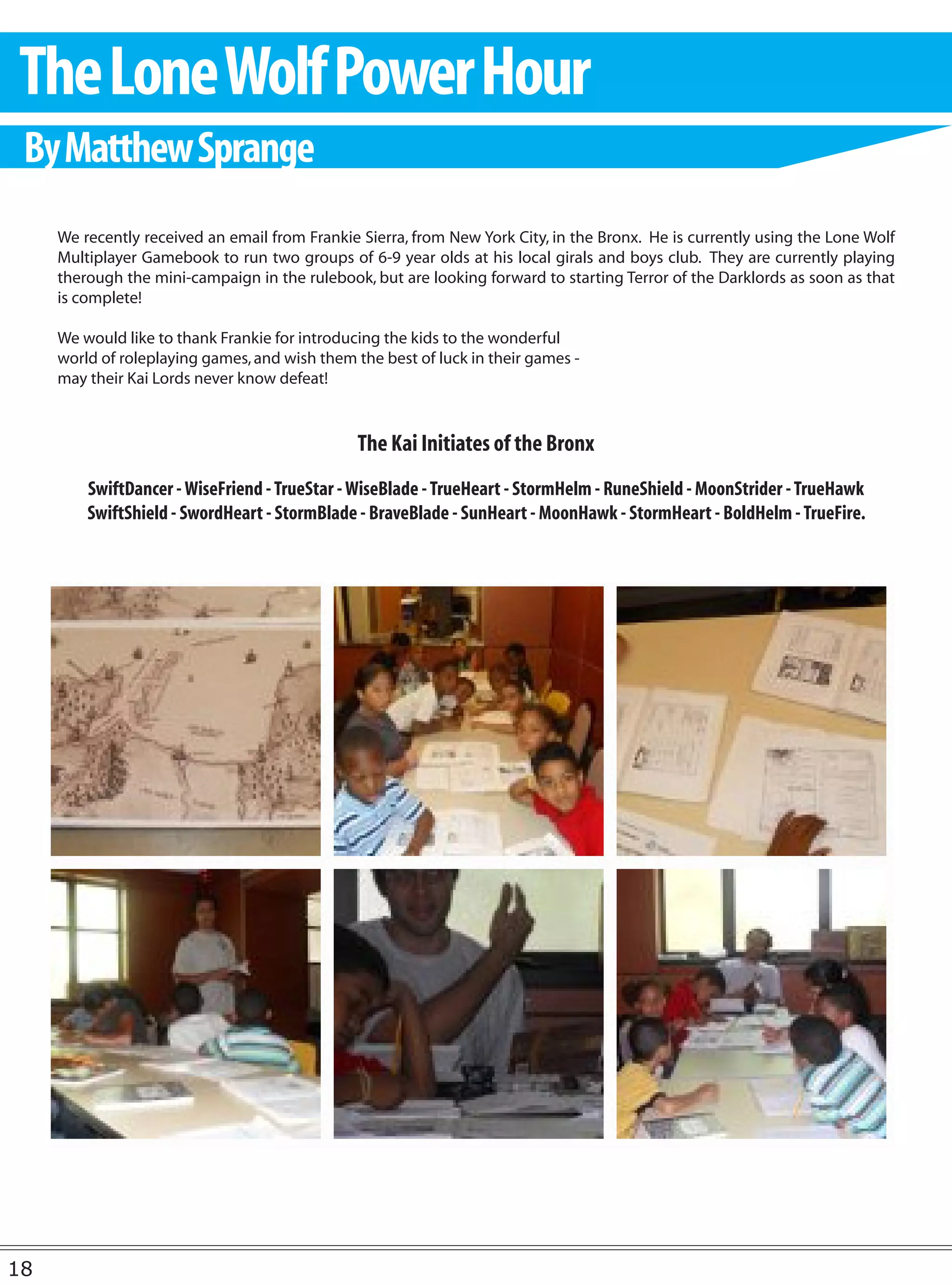 The Lone Wolf Power Hour
 By Matthew Sprange
     We recently received an email from Frankie Sierra, from New York City, in the Bronx. He is currently using the Lone Wolf
     Multiplayer Gamebook to run two groups of 6-9 year olds at his local girals and boys club. They are currently playing
     therough the mini-campaign in the rulebook, but are looking forward to starting Terror of the Darklords as soon as that
     is complete!

     We would like to thank Frankie for introducing the kids to the wonderful
     world of roleplaying games, and wish them the best of luck in their games -
     may their Kai Lords never know defeat!


                                                The Kai Initiates of the Bronx
         SwiftDancer - WiseFriend - TrueStar - WiseBlade - TrueHeart - StormHelm - RuneShield - MoonStrider - TrueHawk
         SwiftShield - SwordHeart - StormBlade - BraveBlade - SunHeart - MoonHawk - StormHeart - BoldHelm - TrueFire.




18
 